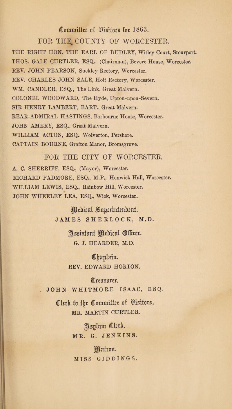 Committer of Visitors for 1863. FOR THE. COUNTY OF WORCESTER. THE RIGHT HON. THE EARL OF DUDLEY, Witley Court, Stourport THOS. GALE CURTLER, ESQ., (Chairman), Revere House, Worcester, REY. JOHN PEARSON, Suckley Rectory, Worcester. REV. CHARLES JOHN SALE, Holt Rectory, Worcester. WM. CANDLER, ESQ., The Link, Great Malvern. COLONEL WOODWARD, The Hyde, Upton-upon-Severn. SIR HENRY LAMBERT, BART., Great Malvern. REAR-ADMIRAL HASTINGS, Barbourne House, Worcester. JOHN AMERY, ESQ., Great Malvern. WILLIAM ACTON, ESQ., Wolverton, Pershore. CAPTAIN BOURNE, Grafton Manor, Bromsgrove. FOR THE CITY OF WORCESTER. A. C. SHERRIFF, ESQ., (Mayor), Worcester. RICHARD PADMORE, ESQ., M.P., Henwick Hall, Worcester. WILLIAM LEWIS, ESQ., Rainbow Hill, Worcester. JOHN WHEELEY LEA, ESQ., Wick, Worcester. penial ^ttpermtenfrent. JAMES SHERLOCK, M.D, ^ggistaat prMxal (©fftxer. G. J. HEARDER, M.D. Cjiaplaxm REV. EDWARD HORTON, treasurer, . JOHN WHITMORE ISAAC, ESQ, Clerk to % Committer of Visitors. MR. MARTIN CURTLER. Clerk. MR. G. JENKINS, patron. MISS GIDDINGS,