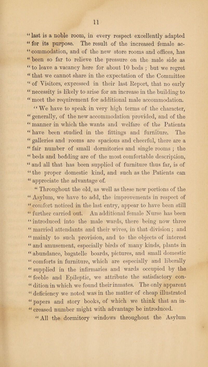 “ last is a noble room, in every respect excellently adapted “ for its purpose. The result of the increased female ac- “ commodation, and of the new store rooms and offices, has “ been so far to relieve the pressure on the male side as “ to leave a vacancy here for about 10 beds ; but we regret “ that we cannot share in the expectation of the Committee “ of Visitors, expressed in their last Report, that no early “ necessity is likely to arise for an increase in the building to “ meet the requirement for additional male accommodation. “We have to speak in very high terms of the character, “ generally, of the new accommodation provided, and of the “ manner in which the wants and welfare of the Patients “ have been studied in the fittings and furniture. The “ galleries and rooms are spacious and cheerful, there are a “ fair number of small dormitories and single rooms ; the “ beds and bedding are of the most comfortable description, “ and all that has been supplied of furniture thus far, is of “the proper domestic kind, and such as the Patients can “ appreciate the advantage of. “ Throughout the old, as well as these new portions of the “ Asylum, we have to add, the improvements in respect of “ comfort noticed in the last entry, appear to have been still “ further carried out. An additional female Nurse has been “introduced into the male wards, there being now three “ married attendants and their wives, in that division; and “mainly to such provision, and to the objects of interest “ and amusement, especially birds of many kinds, plants in “ abundance, bagatelle boards, pictures, and small domestic “ comforts in furniture, which are especially and liberally “ supplied in the infirmaries and wards occupied by the “feeble and Epileptic, we attribute the satisfactory con- “ dition in which we found their inmates. The only apparent “ deficiency we noted was in the matter of cheap illustrated “ papers and story books, of which we think that an in- “ creased number might with advantage be introduced. “All the dormitory windows throughout the Asylum