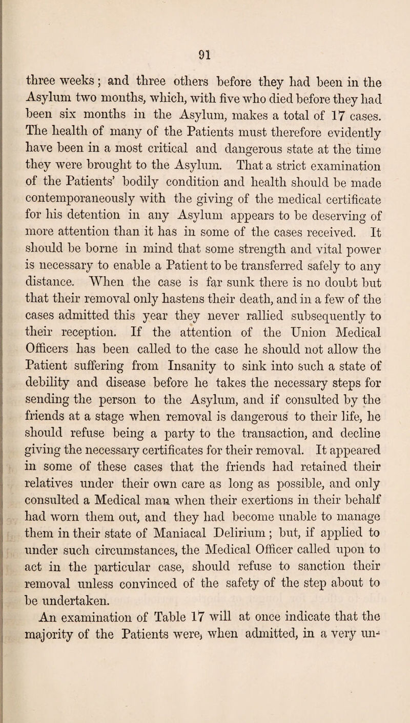 three weeks ; and three others before they had been in the Asylum two months, which, with five who died before they had been six months in the Asylum, makes a total of 17 cases. The health of many of the Patients must therefore evidently have been in a most critical and dangerous state at the time they were brought to the Asylum. That a strict examination of the Patients’ bodily condition and health should be made contemporaneously with the giving of the medical certificate for his detention in any Asylum appears to be deserving of more attention than it has in some of the cases received. It should be borne in mind that some strength and vital power is necessary to enable a Patient to be transferred safely to any distance. When the case is far sunk there is no doubt but that their removal only hastens their death, and in a few of the cases admitted this year they never rallied subsequently to their reception. If the attention of the Union Medical Officers has been called to the case he should not allow the Patient suffering from Insanity to sink into such a state of debility and disease before he takes the necessary steps for sending the person to the Asylum, and if consulted by the friends at a stage when removal is dangerous to their life, he should refuse being a party to the transaction, and decline giving the necessary certificates for their removal. It appeared in some of these cases that the friends had retained their relatives under their own care as long as possible, and only consulted a Medical man when their exertions in their behalf had worn them out, and they had become unable to manage them in their state of Maniacal Delirium; but, if applied to under such circumstances, the Medical Officer called upon to act in the particular case, should refuse to sanction their removal unless convinced of the safety of the step about to be undertaken. An examination of Table 17 will at once indicate that the majority of the Patients were* when admitted, in a very urn