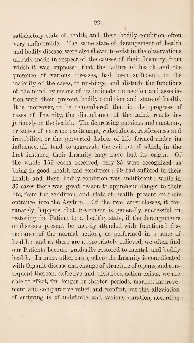 satisfactory state of health, and their bodily condition often very unfavorable. The same state of derangement of health and bodily disease, were also shewn to exist in the observations already made in respect of the causes of their Insanity, from which it was supposed that the failure of health and the presence of various diseases, had been sufficient, in the majority of the cases, to un-hinge and disturb the functions of the mind by means of its intimate connection and associa¬ tion with their present bodily condition and state of health. It is, moreover, to be remembered that in the progress of cases of Insanity, the disturbance of the mind reacts in¬ juriously on the health. The depressing passions and emotions, or states of extreme excitement, wakefulness, restlessness and irritability, or the perverted habits of life formed under its influence, all tend to aggravate the evil out of which, in the first instance, their Insanity may have had its origin. Of the whole 159 cases received, only 25 were recognized as being in good health and condition ; 99 had suffered in their health, and their bodily condition was indifferent; while in 35 cases there was great reason to apprehend danger to their life, from the condition and state of health present on their entrance into the Asylum. Of the two latter classes, it for¬ tunately happens that treatment is generally successful in restoring the Patient to a healthy state, if the derangements or diseases present be merely attended with functional dis¬ turbance of the normal actions, as performed in a state of health ; and as these are appropriately relieved, we often find our Patients become gradually restored to mental and bodily health. In many other cases, where the Insanity is complicated with Organic disease and change of structure of organs, and con¬ sequent thereon, defective and disturbed action exists, we are able to effect, for longer or shorter periods, marked improve¬ ment, and comparative relief and comfort,, but this alleviation of suffering is of indefinite and various duration, according