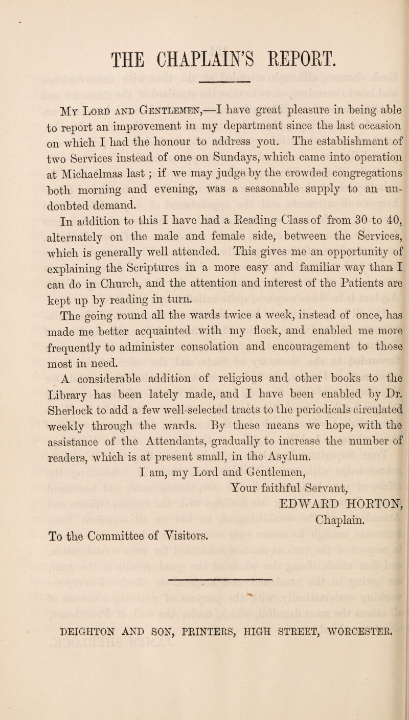 THE CHAPLAIN’S REPORT. My Lord and Gentlemen,—I have great pleasure in being able to report an improvement in my department since tlie last occasion on which I had the honour to address you. The establishment of two Services instead of one on Sundays, which came into operation at Michaelmas last; if we may judge by the crowded congregations both morning and evening, was a seasonable supply to an un¬ doubted demand. In addition to this I have had a Leading Class of from 30 to 40, alternately on the male and female side, between the Services, which is generally well attended. This gives me an opportunity of explaining the Scriptures in a more easy and familiar way than I can do in Church, and the attention and interest of the Patients are kept up by reading in turn. The going round all the wards twice a week, instead of once, has made me better acquainted with my flock, and enabled me more frequently to administer consolation and encouragement to those most in need. A considerable addition of religious and other books to the Library has been lately made, and I have been enabled by Dr. Sherlock to add a few well-selected tracts to the periodicals circulated weekly through the wards. Ey these means we hope, with the assistance of the Attendants, gradually to increase the number of readers, which is at present small, in the Asylum. I am, my Lord and Gentlemen, Your faithful Servant, EDWAKD HOETOhT, Chaplain. To the Committee of Visitors. DEIGPITON AND SON, PRINTERS, HIGH STREET, WORCESTER.
