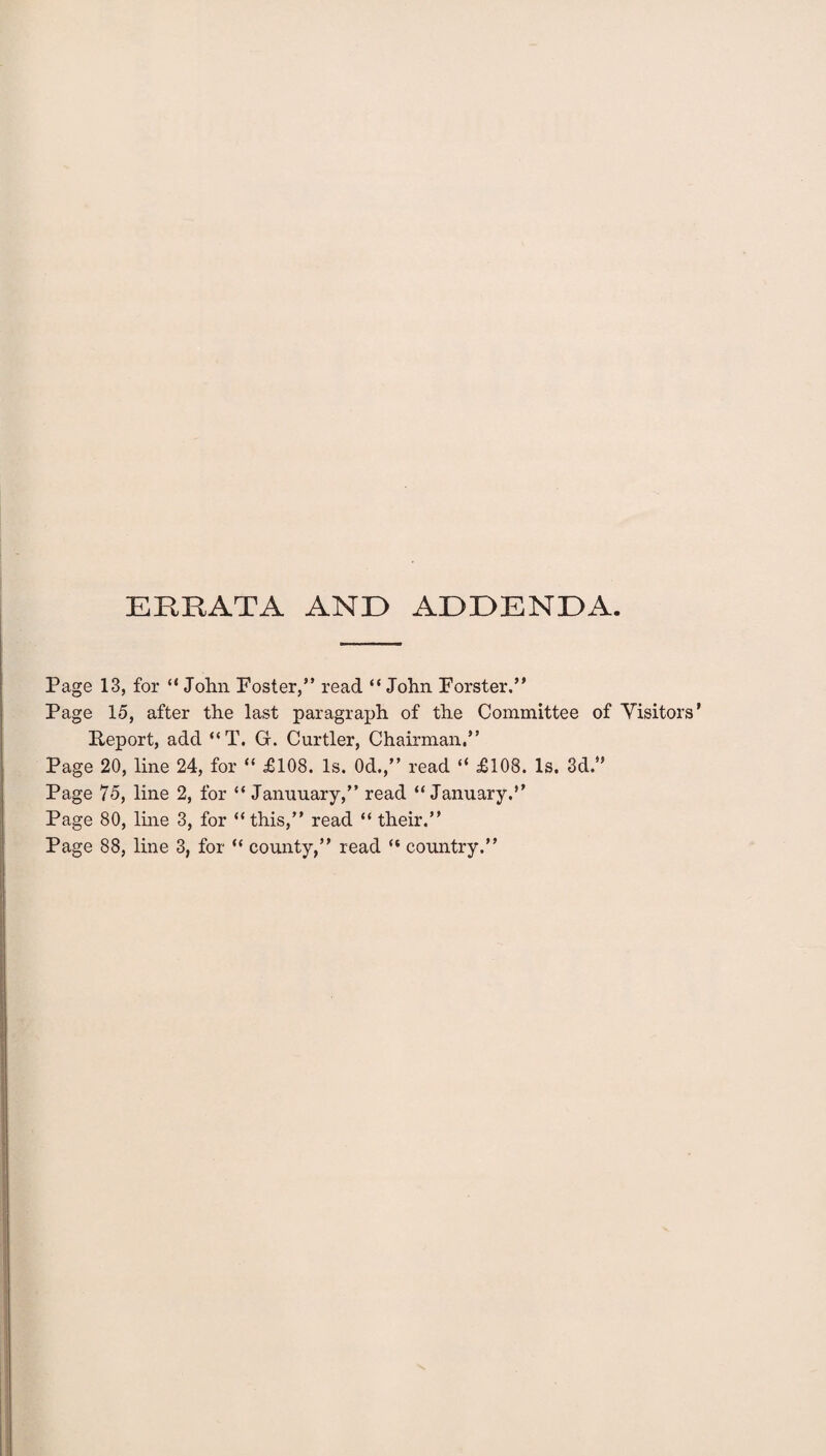 ERRATA AND ADDENDA. Page 13, for “ John Foster,” read “ John Forster,” Page 15, after the last paragraph of the Committee of Visitor Report, add “T. Gr. Curtler, Chairman,” Page 20, line 24, for “ £108. Is. 0d.,” read “ £108. Is. 3d.” Page 75, line 2, for “ Januuary,” read “January.” Page 80, line 3, for “this,” read “ their.” Page 88, line 3, for “ county,” read “ country.”
