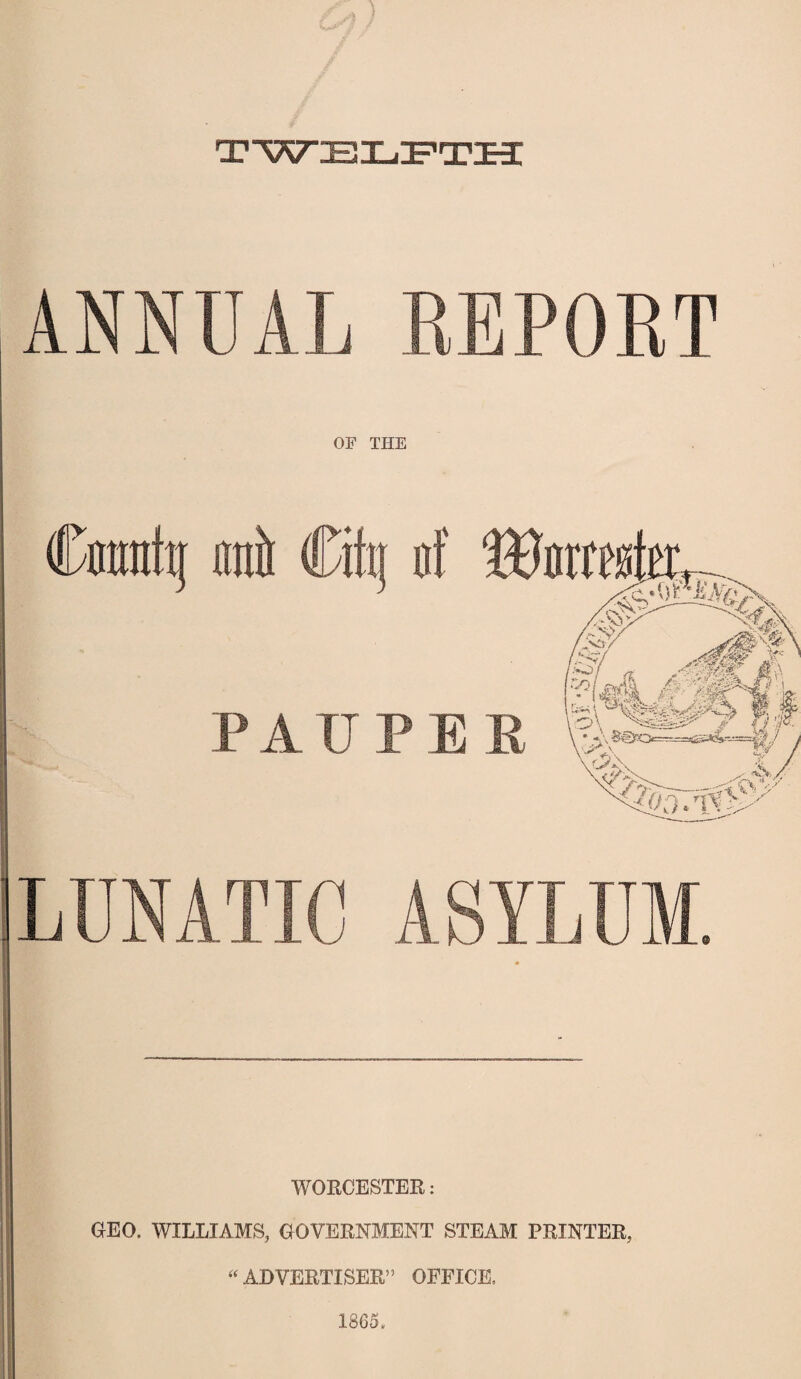 TWELFTH ANNUAL REPORT Cmrattj ©it Cifa of PAUPE LUNATIC ASYLUM. * WORCESTER: GEO. WILLIAMS, GOVERNMENT STEAM PRINTER, “ ADVERTISER” OFFICE, 1865.