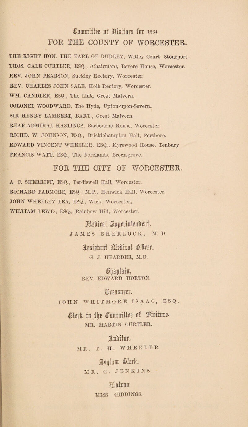 Itaiititta nf Kisituri fur ism. FOR THE COUNTY OF WORCESTER. THE RIGHT HON. THE EARL OF DUDLEY, Witley Court, Stourport. THOS. GALE CURTLER, ESQ., (Chairman), Bevere House, Worcester. REV. JOHN PEARSON, Suekley Rectory, Worcester. REV. CHARLES JOHN SALE, Holt Rectory, Worcester. WM. CANDLER, ESQ., The Link, Great Malvern. COLONEL WOODWARD, The Hyde, Upton-upon-Severn. SIR HENRY LAMBERT, BART., Great Malvern. REAR-ADMIRAL HASTINGS, Barhourne House, Worcester. RICHD, W. JOHNSON, ESQ., Bricklehampton Hall, Pershore. EDWARD VINCENT WHEELER, ESQ., Kyrewood House, Tenbury FRANCIS WATT, ESQ., The Forelands, Bromsgrove. FOR THE CITY OF WORCESTER. A. C. SHERRIFF, ESQ., Perdiswell Hall, Worcester. RICHARD PADMORE, ESQ., M.P., Henwick Hall, Worcester. JOHN WHEELEY LEA, ESQ., Wick, Worcester. WILLIAM LEWIS, ESQ., Rainbow Hill, Worcester. HiHral iaimMantot. JAMES SHERLOCK, M. D. Assistant 3Mirnl (Mm*. G. J. HEARDER, M.D. ffraplaitt* REV. EDWARD HORTON. fearor. TOHN WHITMORE ISAAC, ESQ. $brlt ta ilia Carantiiba nf %mlm- MR. MARTIN CURTLER. InMfnr. MR. T. H. WHEELER Iinjta ilarlt* AIR. G. JENKINS. 311 air an MISS GIDDINGS.