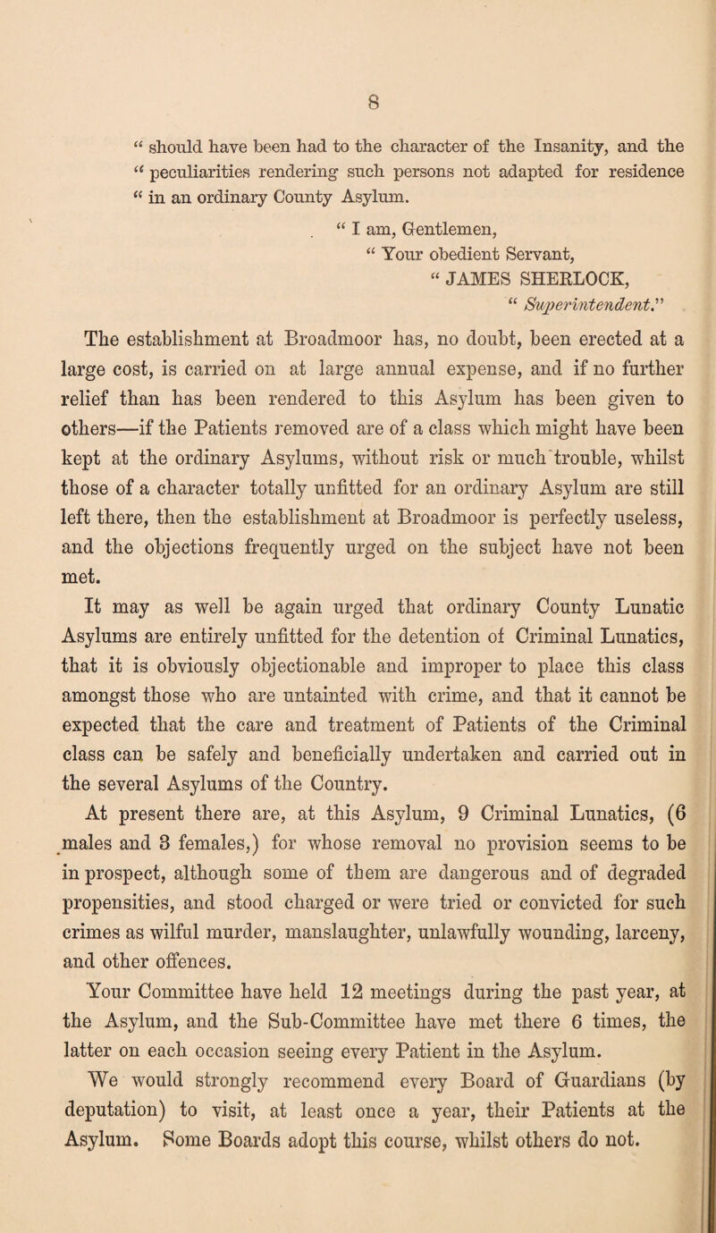 “ should have been had to the character of the Insanity, and the “ peculiarities rendering such persons not adapted for residence “ in an ordinary County Asylum. “ I am, Gentlemen, “ Your obedient Servant, “ JAMES SHERLOCK, “ Superintendent The establishment at Broadmoor has, no doubt, been erected at a large cost, is carried on at large annual expense, and if no further relief than has been rendered to this Asylum has been given to others—if the Patients removed are of a class which might have been kept at the ordinary Asylums, without risk or much trouble, whilst those of a character totally unfitted for an ordinary Asylum are still left there, then the establishment at Broadmoor is perfectly useless, and the objections frequently urged on the subject have not been met. It may as well be again urged that ordinary County Lunatic Asylums are entirely unfitted for the detention of Criminal Lunatics, that it is obviously objectionable and improper to place this class amongst those who are untainted with crime, and that it cannot be expected that the care and treatment of Patients of the Criminal class can be safely and beneficially undertaken and carried out in the several Asylums of the Country. At present there are, at this Asylum, 9 Criminal Lunatics, (6 males and 8 females,) for whose removal no provision seems to be in prospect, although some of them are dangerous and of degraded propensities, and stood charged or were tried or convicted for such crimes as wilful murder, manslaughter, unlawfully wounding, larceny, and other offences. Your Committee have held 12 meetings during the past year, at the Asylum, and the Sub-Committee have met there 6 times, the latter on each occasion seeing every Patient in the Asylum. We would strongly recommend every Board of Guardians (by deputation) to visit, at least once a year, their Patients at the Asylum. Some Boards adopt this course, whilst others do not.