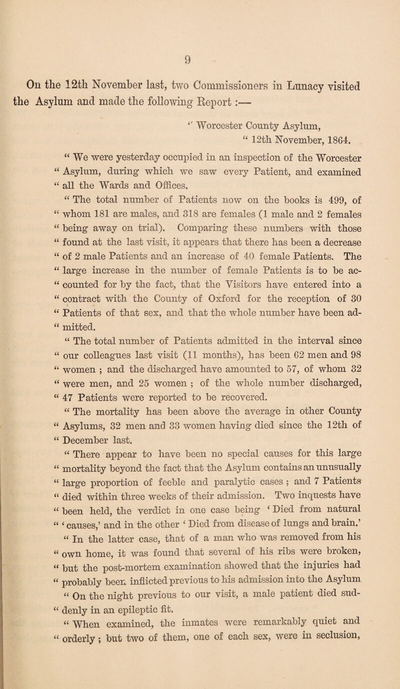 On the 12th November last, two Commissioners in Lunacy visited the Asylum and made the following Report:— Worcester County Asylum, “ 12th November, 1864. “ We were yesterday occupied in an inspection of the Worcester “ Asylum, during which we saw every Patient, and examined “ all the Wards and Offices, “ The total number of Patients now on the books is 499, of “ whom 181 are males, and 318 are females (1 male and 2 females “ being away on trial). Comparing these numbers with those “ found at the last visit, it appears that there has been a decrease “ of 2 male Patients and an increase of 40 female Patients. The “ large increase in the number of female Patients is to be ac- “ counted for by the fact, that the Visitors have entered into a “ contract with the County of Oxford for the reception of 30 “ Patients of that sex, and that the whole number have been ad- “ mitted. “ The total number of Patients admitted in the interval since “ our colleagues last visit (11 months), has been 62 men and 98 women ; and the discharged have amounted to 57, of whom 32 “ were men, and 25 women ; of the whole number discharged, “ 47 Patients were reported to be recovered. “ The mortality has been above the average in other County “ Asylums, 32 men and 33 women having died since the 12th of “ December last. “ There appear to have been no special causes for this large “ mortality beyond the fact that the Asylum contains an unusually “ large proportion of feeble and paralytic cases ; and 7 Patients “ died within three weeks of their admission. Two inquests have “ been held, the verdict in one case being ( Died from natural “ <causes,’ and in the other ‘ Died from disease of lungs and brain.’ “ In the latter case, that of a man who was removed from his “ own home, it was found that several of his ribs were broken, “ but the post-mortem examination showed that the injuries had “ probably been inflicted previous to his admission into the Asylum “ On the night previous to our visit, a male patient died sud- “ denly in an epileptic fit. “ When examined, the inmates were remarkably quiet and “ orderly; but two of them, one of each sex, were in seclusion,