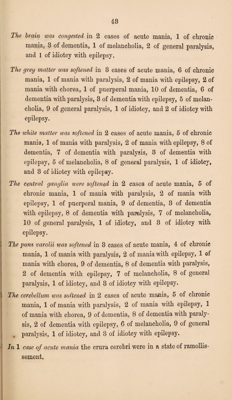 48 The brain ivas congested in 2 cases of acute mania, 1 of chronic mania, 8 of dementia, 1 of melancholia, 2 of general paralysis, and 1 of idiotcy with epilepsy. The grey matter was softened in 8 cases of acute mania, 6 of chronic mania, 1 of mania with paralysis, 2 of mania with epilepsy, 2 of mania with chorea, 1 of puerperal mania, 10 of dementia, 6 of dementia with paralysis, 3 of dementia with epilepsy, 5 of melan¬ cholia, 9 of general paralysis, 1 of idiotcy, and 2 of idiotcy with epilepsy. The white matter was softened in 2 cases of acute mania, 5 of chronic mania, 1 of mania with paralysis, 2 of mania with epilepsy, 8 of dementia, 7 of dementia with paralysis, 3 of dementia with epilepsy, 5 of melancholia, 8 of general paralysis, 1 of idiotcy, and 3 of idiotcy with epilepsy. The central ganglia were softened in 2 cases of acute mania, 5 of chronic mania, 1 of mania with paralysis, 2 of mania with epilepsy, 1 of puerperal mania, 9 of dementia, 3 of dementia with epilepsy, 8 of dementia with paralysis, 7 of melancholia, 10 of general paralysis, 1 of idiotcy, and 3 of idiotcy with epilepsy. The pons varolii was softened in 3 cases of acute mania, 4 of chronic mania, 1 of mania with paralysis, 2 of mania with epilepsy, 1 of mania with chorea, 9 of dementia, 8 of dementia with paralysis, 2 of dementia with epilepsy, 7 of melancholia, 8 of general paralysis, 1 of idiotcy, and 3 of idiotcy with epilepsy. The cerebellum was softened in 2 cases of acute mania, 5 of chronic mania, 1 of mania with paralysis, 2 of mania with epilepsy, 1 of mania with chorea, 9 of dementia, 8 of dementia with paraly¬ sis, 2 of dementia with epilepsy, 6 of melancholia, 9 of general . paralysis, 1 of idiotcy, and 3 of idiotcy with epilepsy. In 1 case of acute mania the crura cerebri were in a state of ramollis- sement.