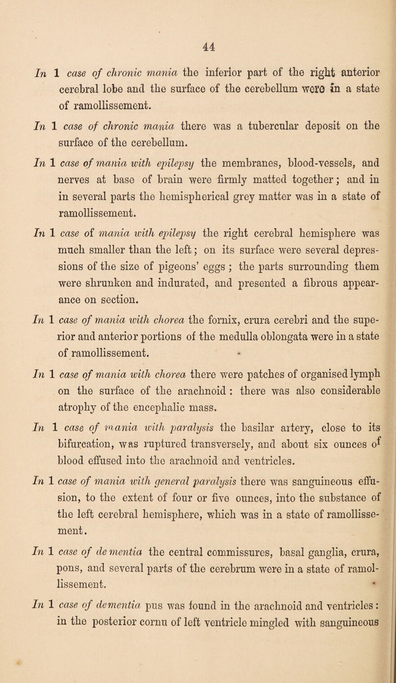 In 1 case of chronic mania the inferior part of the right anterior cerebral lobe and the surface of the cerebellum wQXQ in a state of ramollissement. In 1 case of chronic mania there was a tubercular deposit on the surface of the cerebellum. In 1 case of mania with epilepsy the membranes, blood-vessels, and nerves at base of brain were firmly matted together; and in in several parts the hemispherical grey matter was in a state of ramollissement. In 1 case of mania with epilepsy the right cerebral hemisphere was much smaller than the left; on its surface were several depres¬ sions of the size of pigeons’ eggs ; the parts surrounding them were shrunken and indurated, and presented a fibrous appear¬ ance on section. In 1 case of mania ivith chorea the fornix, crura cerebri and the supe¬ rior and anterior portions of the medulla oblongata were in a state of ramollissement. In 1 case of mania with chorea there were patches of organised lymph on the surface of the arachnoid : there was also considerable atrophy of the encephalic mass. In 1 case of mania with paralysis the basilar artery, close to its bifurcation, was ruptured transversely, and about six ounces o^ blood effused into the arachnoid and ventricles. In 1 case of mania with general paralysis there was sanguineous effu¬ sion, to the extent of four or five ounces, into the substance of the left cerebral hemisphere, which was in a state of ramollisse¬ ment. In 1 case of de mentia the central commissures, basal ganglia, crura, pons, and several parts of the cerebrum were in a state of ramol¬ lissement. In 1 case of dementia pus was found in the arachnoid and ventricles: in the posterior cornu of left ventricle mingled with sanguineous