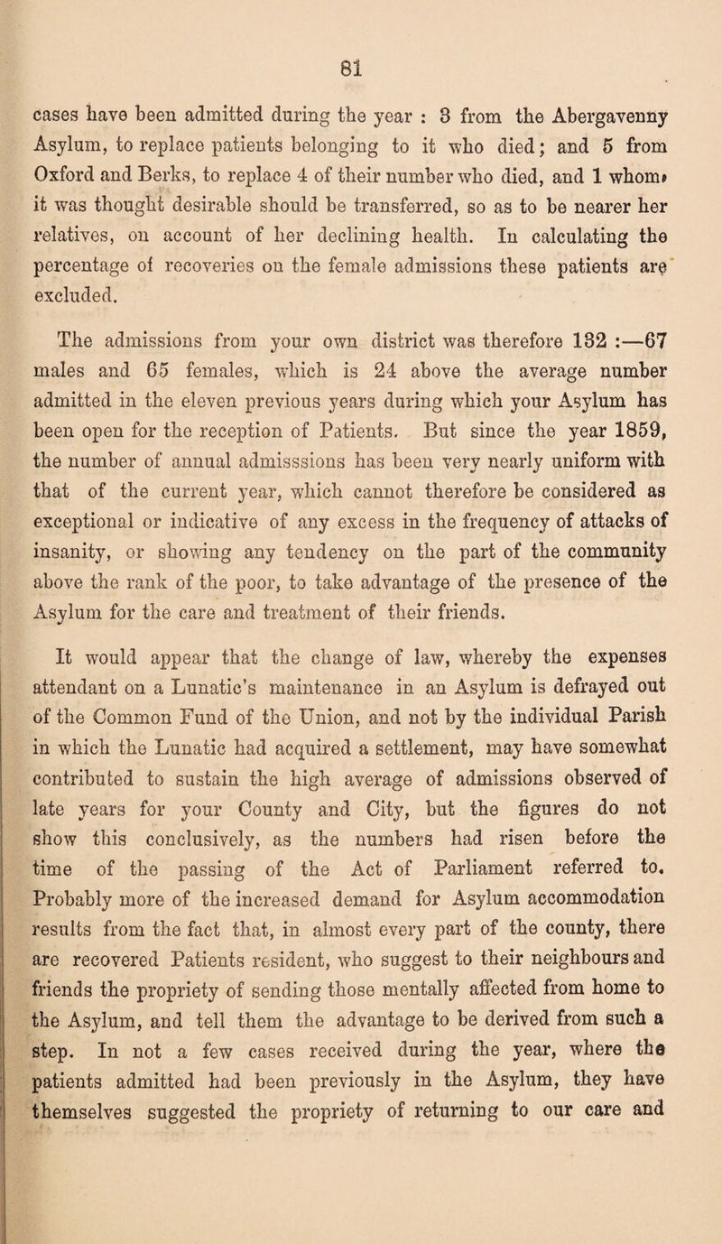 cases have been admitted during the year : B from the Abergavenny Asylum, to replace patients belonging to it who died; and 5 from Oxford and Berks, to replace 4 of their number who died, and 1 whom? it was thought desirable should be transferred, so as to be nearer her relatives, on account of her declining health. In calculating the percentage of recoveries on the female admissions these patients are excluded. The admissions from your own district was therefore 182 :—67 males and 65 females, which is 24 above the average number admitted in the eleven previous years during which your Asylum has been open for the reception of Patients. But since the year 1859, the number of annual admisssions has been very nearly uniform with that of the current year, which cannot therefore be considered as exceptional or indicative of any excess in the frequency of attacks of insanity, or showing any tendency on the part of the community above the rank of the poor, to take advantage of the presence of the Asylum for the care and treatment of their friends. It would appear that the change of law, whereby the expenses attendant on a Lunatic’s maintenance in an Asylum is defrayed out of the Common Fund of the Union, and not by the individual Parish in which the Lunatic had acquired a settlement, may have somewhat contributed to sustain the high average of admissions observed of late years for your County and City, but the figures do not show this conclusively, as the numbers had risen before the time of the passing of the Act of Parliament referred to. Probably more of the increased demand for Asylum accommodation results from the fact that, in almost every part of the county, there are recovered Patients resident, who suggest to their neighbours and friends the propriety of sending those mentally affected from home to the Asylum, and tell them the advantage to be derived from such a step. In not a few cases received during the year, where th@ patients admitted had been previously in the Asylum, they have themselves suggested the propriety of returning to our care and