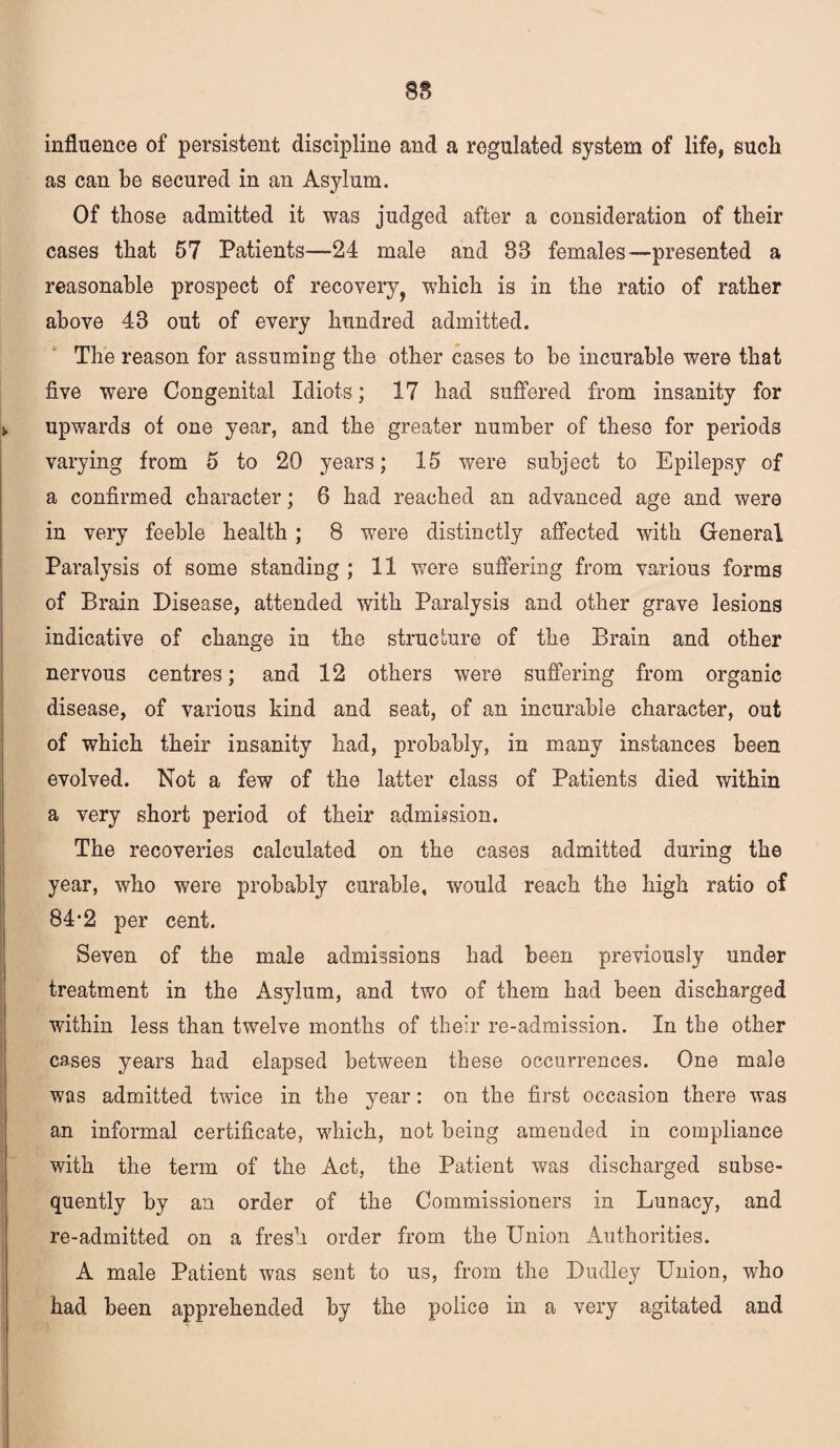 88 influence of persistent discipline and a regulated system of life, such as can be secured in an Asylum. Of those admitted it was judged after a consideration of their cases that 57 Patients—24 male and 88 females—presented a reasonable prospect of recovery, which is in the ratio of rather above 43 out of every hundred admitted. The reason for assuming the other cases to be incurable were that five were Congenital Idiots; 17 had suffered from insanity for upwards of one year, and the greater number of these for periods varying from 5 to 20 years; 15 were subject to Epilepsy of a confirmed character; 6 had reached an advanced age and were in very feeble health ; 8 were distinctly affected with General Paralysis of some standing ; 11 were suffering from various forms of Brain Disease, attended with Paralysis and other grave lesions indicative of change in the structure of the Brain and other nervous centres; and 12 others were suffering from organic disease, of various kind and seat, of an incurable character, out of which their insanity had, probably, in many instances been evolved. Not a few of the latter class of Patients died within a very short period of their admission. The recoveries calculated on the cases admitted during the year, who were probably curable, would reach the high ratio of 84-2 per cent. Seven of the male admissions had been previously under treatment in the Asylum, and two of them had been discharged within less than twelve months of their re-admission. In the other cases years had elapsed between these occurrences. One male was admitted twice in the year: on the first occasion there was an informal certificate, which, not being amended in compliance with the term of the Act, the Patient was discharged subse¬ quently by an order of the Commissioners in Lunacy, and re-admitted on a fresh order from the Union Authorities. A male Patient was sent to us, from the Dudley Union, who had been apprehended by the police in a very agitated and