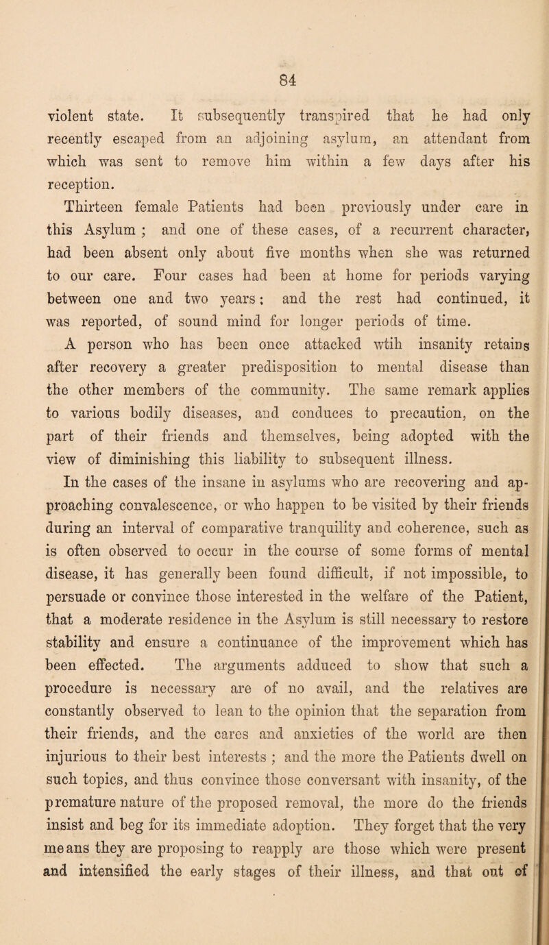 violent state. It subsequently transpired that he had only recently escaped from an adjoining asylum, an attendant from which was sent to remove him within a few days after his reception. Thirteen female Patients had been previously under care in this Asylum ; and one of these cases, of a recurrent character, had been absent only about five months when she was returned to our care. Four cases had been at home for periods varying between one and two years; and the rest had continued, it was reported, of sound mind for longer periods of time. A person who has been once attacked wtih insanity retains after recovery a greater predisposition to mental disease than the other members of the community. The same remark applies to various bodily diseases, and conduces to precaution, on the part of their friends and themselves, being adopted with the view of diminishing this liability to subsequent illness. In the cases of the insane in asylums who are recovering and ap¬ proaching convalescence, or who happen to be visited by their friends during an interval of comparative tranquility and coherence, such as is often observed to occur in the course of some forms of mental disease, it has generally been found difficult, if not impossible, to persuade or convince those interested in the welfare of the Patient, that a moderate residence in the Asylum is still necessary to restore stability and ensure a continuance of the improvement which has been effected. The arguments adduced to show that such a procedure is necessary are of no avail, and the relatives are constantly observed to lean to the opinion that the separation from their friends, and the cares and anxieties of the world are then injurious to their best interests ; and the more the Patients dwell on such topics, and thus convince those conversant with insanity, of the premature nature of the proposed removal, the more do the friends insist and beg for its immediate adoption. They forget that the very means they are proposing to reapply are those which were present and intensified the early stages of their illness, and that out of