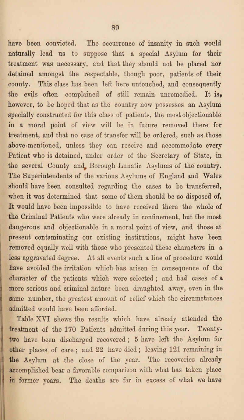 have been convicted. The occurrence of insanity in such would naturally lead us to suppose that a special Asylum for their treatment was necessary, and that they should not be placed nor detained amongst the respectable, though poor, patients of their county. This class has been left here untouched, and consequently the evils often complained of still remain unremedied. It is> however, to be hoped that as the country now possesses an Asylum specially constructed for this class of patients, the most objectionable in a moral point of view will be in future removed there for treatment, and that no case of transfer will be ordered, such as those above-mentioned, unless they can receive and accommodate every Patient who is detained, under order of the Secretary of State, in the several County and^ Borough Lunatic Asylums of the country. The Superintendents of the various Asylums of England and Wales should have been consulted regarding the cases to be transferred, when it was determined that some of them should be so disposed of, It would have been impossible to have received there the whole of the Criminal Patients who were already in confinement, but the most dangerous and objectionable in a moral point of view, and those at present contaminating our existing institutions, might have been removed equally well with those who presented these characters in a less aggravated degree. At all events such a line of procedure would have avoided the irritation which has arisen in consequence of the character of the patients which were selected ; and had cases of a more serious and criminal nature been draughted away, even in the same number, the greatest amount of relief which the circumstances admitted would have been afforded. Table XYI shews the results which have already attended the treatment of the 170 Patients admitted during this year. Twenty- two have been discharged recovered ; 5 have left the Asylum for other places of care; and 22 have died; leaving 121 remaining in the Asylum at the close of the year. The recoveries already accomplished bear a favorable comparison with what has taken place in former years. The deaths are far in excess of what we have