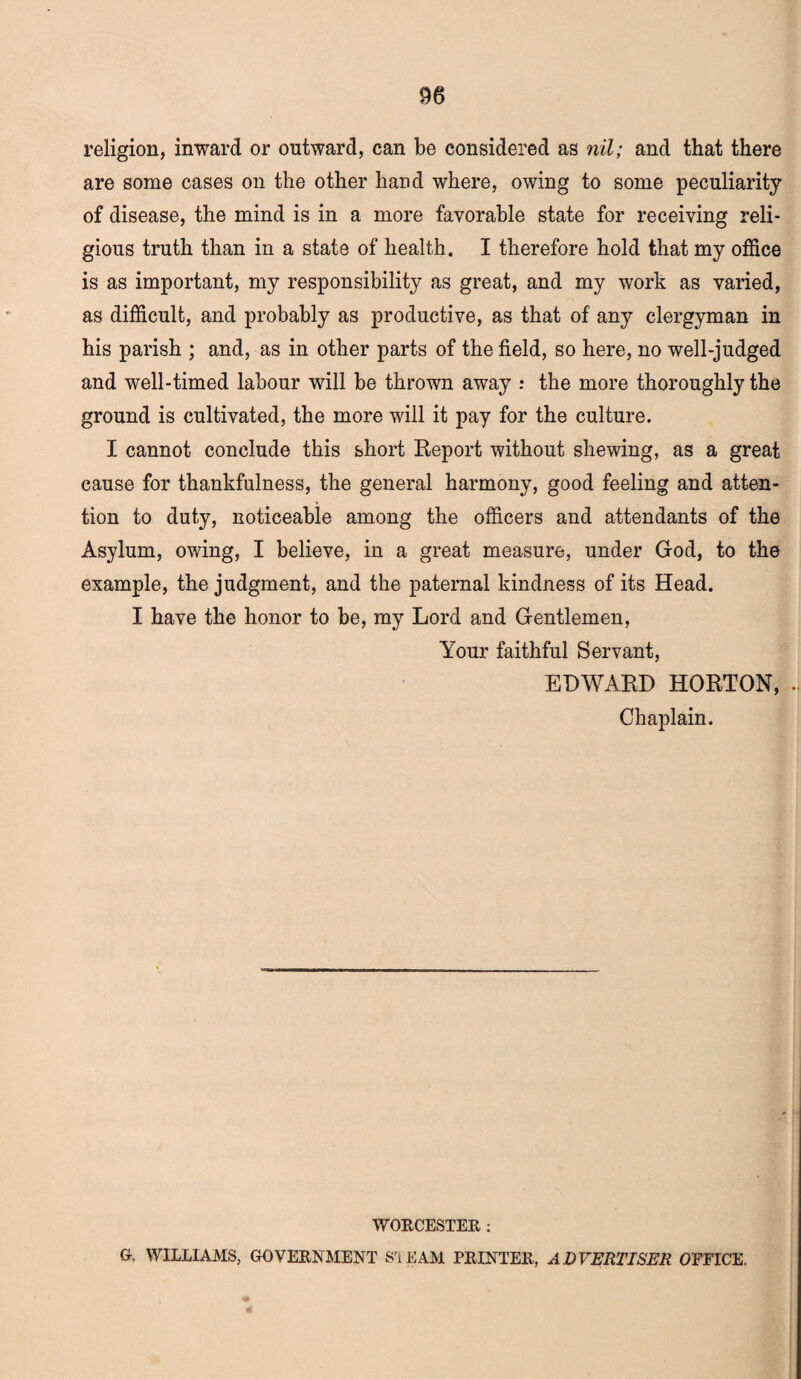 religion, inward or outward, can be considered as nil; and that there are some cases on the other hand where, owing to some peculiarity of disease, the mind is in a more favorable state for receiving reli¬ gious truth than in a state of health. I therefore hold that my office is as important, my responsibility as great, and my work as varied, as difficult, and probably as productive, as that of any clergyman in his parish ; and, as in other parts of the field, so here, no well-judged and well-timed labour will be thrown away : the more thoroughly the ground is cultivated, the more will it pay for the culture. I cannot conclude this short Report without shewing, as a great cause for thankfulness, the general harmony, good feeling and atten¬ tion to duty, noticeable among the officers and attendants of the Asylum, owing, I believe, in a great measure, under God, to the example, the judgment, and the paternal kindness of its Head. I have the honor to be, my Lord and Gentlemen, Your faithful Servant, EDWARD HORTON, Chaplain. WORCESTER : a WILLIAMS, GOVERNMENT SrLEAM PRINTER, ADVERTISER OFFICE.
