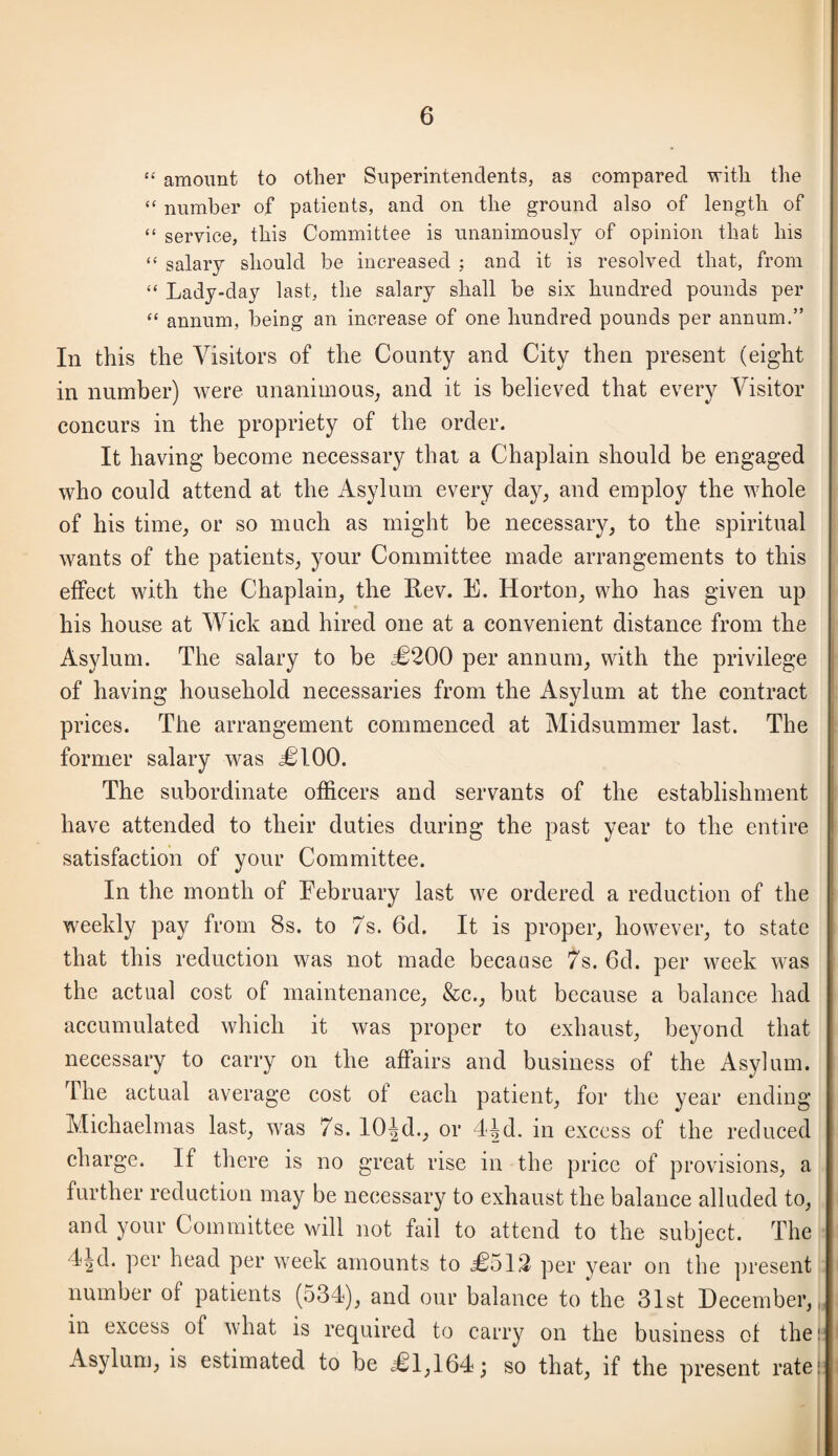 “ amount to other Superintendents, as compared with the “ number of patients, and on the ground also of length of “ service, this Committee is unanimously of opinion that his “ salary should be increased ; and it is resolved that, from “ Lady-day last, the salary shall be six hundred pounds per “ annum, being an increase of one hundred pounds per annum.” In this the Visitors of the County and City then present (eight in number) were unanimous^ and it is believed that every Visitor concurs in the propriety of the order. It having become necessary that a Chaplain should be engaged who could attend at the Asylum every day, and employ the whole of his time, or so much as might be necessary, to the spiritual wants of the patients, your Committee made arrangements to this effect with the Chaplain, the Rev. E. Horton, who has given up his house at Wick and hired one at a convenient distance from the Asylum. The salary to be 50200 per annum, with the privilege of having household necessaries from the Asylum at the contract prices. The arrangement commenced at Midsummer last. The former salary was jCIOO. The subordinate officers and servants of the establishment have attended to their duties during the past year to the entire satisfaction of your Committee. In the month of February last we ordered a reduction of the weekly pay from 8s. to 7s. 6d. It is proper, however, to state that this reduction was not made because 7s. 6d. per week was the actual cost of maintenance, &c., but because a balance had accumulated which it was proper to exhaust, beyond that necessary to carry on the affairs and business of the Asylum. The actual average cost of each patient, for the year ending Michaelmas last, was 7s. 10|d., or 44d. in excess of the reduced charge. If there is no great rise in the price of provisions, a further reduction may be necessary to exhaust the balance alluded to, and your Committee will not fail to attend to the subject. The I^d. per head per week amounts to 50512 per year on the present number of patients (534), and our balance to the 31st December,,, in excess of what is required to carry on the business of the: Asylum, is estimated to be 501,164; so that, if the present rate!