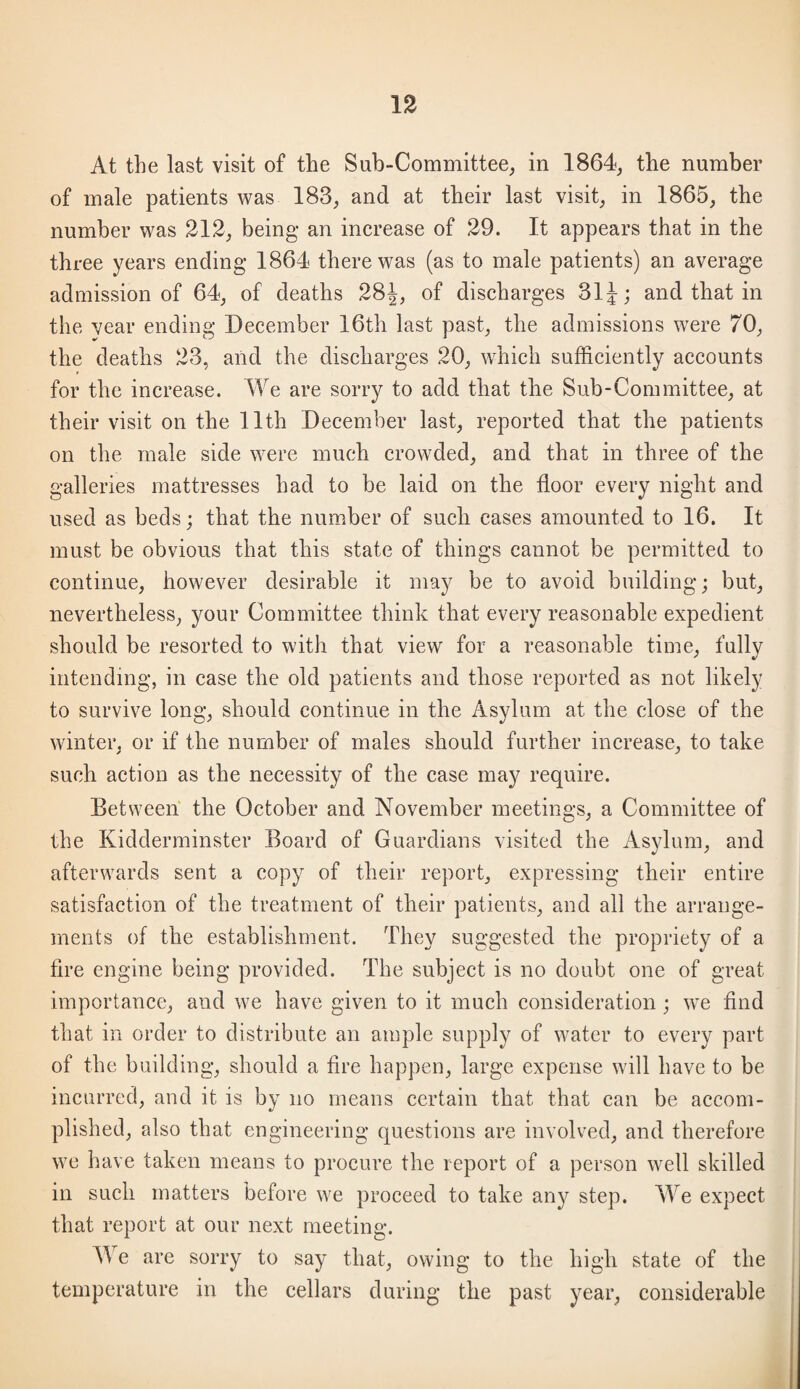 1% At the last visit of the Sub-Committee, in 1864, the number of male patients was 183, and at their last visit, in 1865, the number was 312, being an increase of 29. It appears that in the three years ending 1864 there was (as to male patients) an average admission of 64, of deaths 28^, of discharges 31^; and that in the vear ending December 16th last past, the admissions were 70, the deaths 23, aiid the discharges 20, which sufficiently accounts for the increase. We are sorry to add that the Sub-Committee, at their visit on the 11th December last, reported that the patients on the male side were much crowded, and that in three of the galleries mattresses had to be laid on the floor every night and used as beds; that the number of such cases amounted to 16. It must be obvious that this state of things cannot be permitted to continue, however desirable it may be to avoid building; but, nevertheless, your Committee think that every reasonable expedient should be resorted to with that view for a reasonable time, fully intending, in case the old patients and those reported as not likely to survive long, should continue in the Asylum at the close of the winter, or if the number of males should further increase, to take such action as the necessity of the case may require. Between the October and November meetings, a Committee of the Kidderminster Board of Guardians visited the Asylum, and afterwards sent a copy of their report, expressing their entire satisfaction of the treatment of their patients, and all the arrange¬ ments of the establishment. They suggested the propriety of a tire engine being provided. The subject is no doubt one of great importance, and we have given to it much consideration ; we find that in order to distribute an ample supply of water to every part of the building, should a fire happen, large expense will have to be incurred, and it is by no means certain that that can be accom¬ plished, also that engineering questions are involved, and therefore we have taken means to procure the report of a person well skilled in such matters before we proceed to take any step. We expect that report at our next meeting. We are sorry to say that, owing to the high state of the temperature in the cellars during the past year, considerable