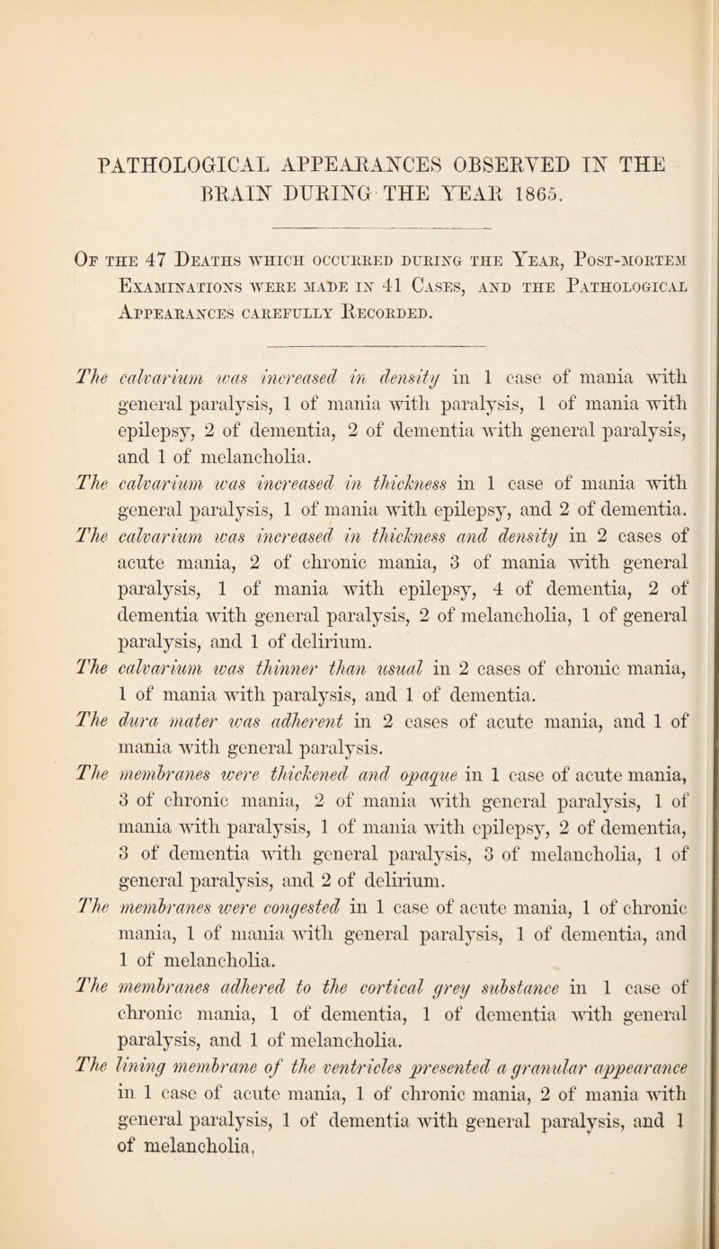 PATHOLOGICAL APPEAEAAHTS OBSEEYED IN THE BEAIN DEEING THE AEAE 1865. Of the 47 Deaths which occueeed dueing the A^eae, Post-hoetem Examinations weee made ix 41 Cases, and the Pathological Appeaeances caeefully Eecoeded. The calvarium tvas increaml in density in 1 case of mania with general paralysis, 1 of mania with paralysis, 1 of mania with epilepsy, 2 of dementia, 2 of dementia with general paralysis, and 1 of melancholia. The calvarium ivas increased in thickness in 1 case of mania with general paralysis, 1 of mania with epilepsy, and 2 of dementia. The calvarium ivas increased in thickness and density in 2 cases of acute mania, 2 of chronic mania, 3 of mania with general paralysis, 1 of mania with epilepsy, 4 of dementia, 2 of dementia with general paralysis, 2 of melancholia, 1 of general paralysis, and 1 of delirium. The calvarium ivas thinner than usual in 2 cases of chronic mania, 1 of mania with paralysis, and 1 of dementia. The dura mater was adherent in 2 cases of acute mania, and 1 of mania with general paralysis. The memhrernes were thickened and opaque in 1 case of acute mania, 3 of chronic mania, 2 of mania with general paralysis, 1 of mania with paralysis, 1 of mania with epilepsy, 2 of dementia, 3 of dementia with general paralysis, 3 of melancholia, 1 of general paralysis, and 2 of delirium. The membranes were conyested in 1 case of acute mania, 1 of chronic mania, 1 of mania with general paralysis, 1 of dementia, and 1 of melancholia. IVie membranes adhered to the cortical grey substance in 1 case of chronic mania, 1 of dementia, 1 of dementia with general paralysis, and 1 of melancholia. The lining membrane of the ventricles presented a granular appearance in 1 case of acute mania, 1 of chronic mania, 2 of mania with general paralysis, 1 of dementia with general paralysis, and 1 of melancholia,