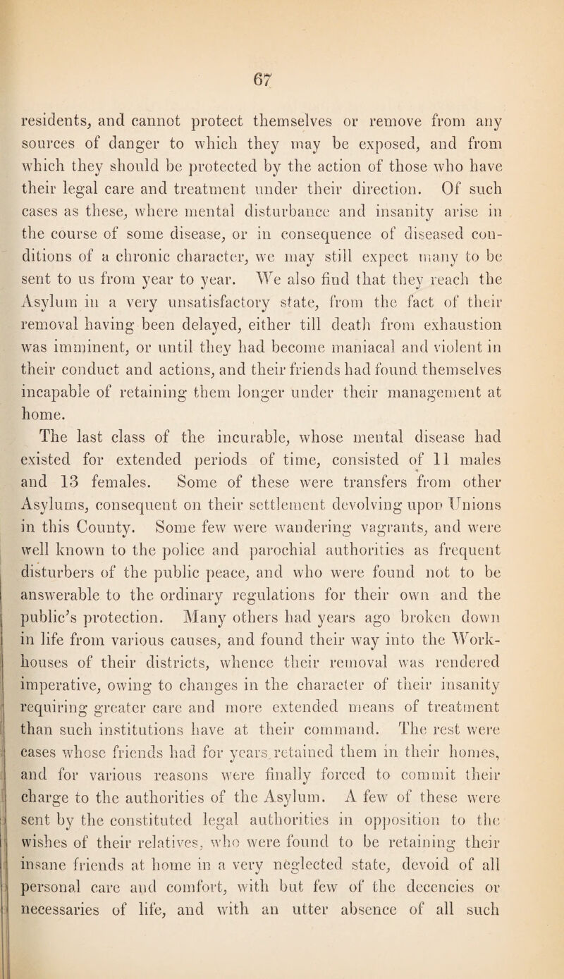residents, and cannot proteet themselves or remove from any sources of danger to which they may be exposed, and from which they should be proteeted by the action of those who have their legal care and treatment under their direction. Of such cases as these, where mental disturbance and insanity arise in the course of some disease, or in consequence of diseased con¬ ditions of a chronic character, we may still expect uiany to be sent to us from year to year. We also find that they reach the Asylum in a very unsatisfactory state, from the fact of their removal having been delayed, either till death from exhaustion was imminent, or until they had become maniacal and violent in their conduct and actions, and their friends had found themselves incapable of retaining them longer under their management at home. The last class of the incurable, whose mental disease had existed for extended periods of time, consisted of 11 males and 13 females. Some of these were transfers from other Asylums, consequent on their settlement devolving upon Unions in this County. Some few were wandering vagrants, and were well known to the police and parochial authorities as frequent disturbers of the public peace, and who were found not to be answerable to the ordinary regulations for their own and the publicU protection. Many others had years ago broken down in life from various causes, and found their way into the Work- houses of their districts, whence their removal was rendered imperative, owing to changes in the character of their insanity requiring greater care and more extended means of treatment than such institutions have at their command. The rest were cases whose friends had for years retained them in their homes, and for various reasons were finally forced to commit their charge to the authorities of the Asylum. A few of these were sent by the constituted legal authorities in op])osition to the wishes of their relatives, who were found to be retaining their insane friends at home in a very neglected state, devoid of all personal care and comfort, with but few of the decencies or necessaries of life, and with an utter absence of all such