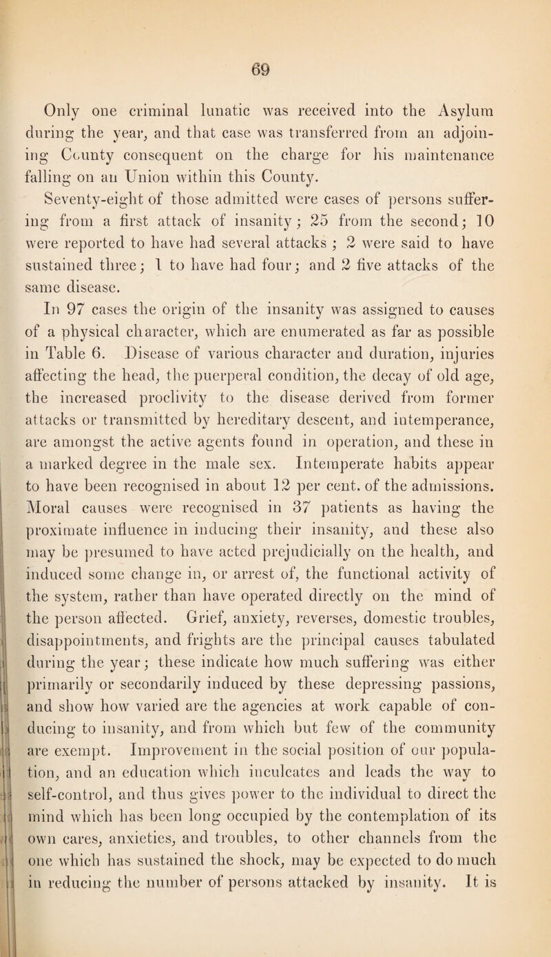 Only one criminal lunatic was received into the Asylum during the year^ and that case was transferred from an adjoin¬ ing County consequent on the charge for his maintenance falling on an Union within this County. Seventy-eight of those admitted were cases of persons suffer¬ ing from a first attack of insanity; 25 from the second; 10 were reported to have had several attacks ; 2 were said to have sustained three; 1 to have had four; and 2 five attacks of the same disease. In 97 cases the origin of the insanity was assigned to causes of a physical charactei-j which are enumerated as far as possible in Table 6. Disease of various character and duration, injuries affecting the head, the puerperal condition, the decay of old age, the increased proclivity to the disease derived from former attacks or transmitted by hereditary descent, and intemperance, are amongst the active agents found in operation, and these in a marked degree in the male sex. Intemperate habits appear to have been recognised in about 12 per cent, of the admissions. Moral causes were recognised in 37 patients as having the proximate influence in inducing their insanity, and these also may be ])resumed to have acted prejudicially on the health, and induced some change in, or arrest of, the functional activity of the system, rather than have operated directly on the mind of the person aflected. Grief, anxiety, reverses, domestic troubles, disappointments, and frights are the principal causes tabulated during the year; these indicate how much suffering was either primarily or secondarily induced by these depressing passions, and show how varied are the agencies at work capable of con¬ ducing to insanity, and from which but few of the community are exempt. Improvenient in the social jiosition of our popula¬ tion, and an education which inculcates and leads the wav to self-control, and thus gives power to the individual to direct the mind which has been long occupied by the contemplation of its own cares, anxieties, and troubles, to other channels from the one which has sustained the shock, may be expected to do much in reducing the number of persons attacked by insanity. It is
