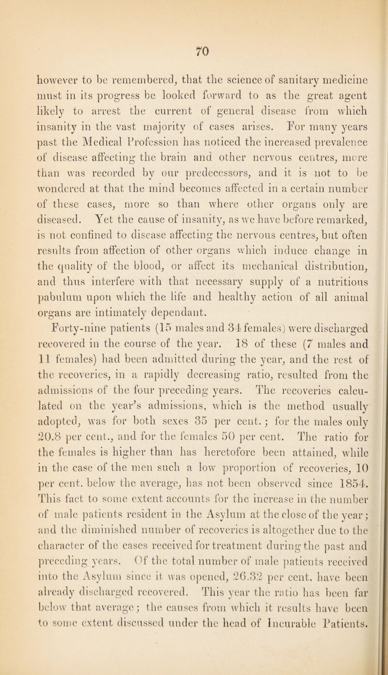 however to be remembered^ that the science of sanitary medicine must in its progress be looked forward to as the great agent likely to arrest the current of general disease from which insanity in the vast majority of cases arises. For many years past the Medical Profession has noticed the increased prevalence of disease affecting the brain and other nervous centres^ more than was recorded by our predecessors^ and it is not to be wondered at that the mind becomes affected in a certain number of these cases, more so than where other organs only are diseased. Yet the cause of insanity, as we have before remarked, is not confined to disease affecting the nervous centres, but often results from affection of other organs which induce change in the quality of the blood, or affect its mechanical distribution, and thus interfere with that necessary supply of a nutritious pabulum upon which the life and healthy action of all animal organs are intimately dependant. Forty-nine patients (15 males and 34 females) were discharged recovered in the course of the year. 18 of these {7 males and 11 females) had been admitted during the year, and the rest of the recoveries, in a rapidly decreasing ratio, resulted fi’om the admissions of the four preceding years. The recoveries calcu¬ lated on the yearT admissions, which is the method usually adopted, was for both sexes 35 per cent.; for the males only 20.8 per cent., and for the Icmales 50 ])er cent. The ratio for the females is higher than has heretofore been attained, while in the case of the men such a low proportion of recoveries, 10 per cent, below the average, has not been observed since 1854. This fact to some extent accounts for the increase in the number of male patients resident in the Asylum at the close of the year; and the diminished number of recoveries is altogether due to the character of the cases received for treatment during the past and preceding years. (M the total number of male ])atients received into the Asylum since it was opened, 26.32 ])er cent, have been already discharged recovered. This year the ratio lias been far below that average; the causes from which it results have been to some extent discussed under the head of Incurable Fatients. i