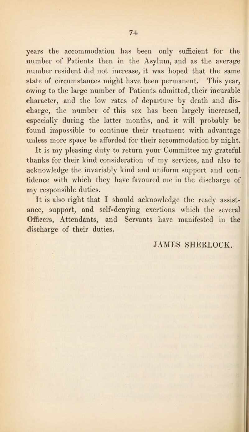 years the accommodation has been only sufficient for the number of Patients then in the Asylum, and as the average number resident did not increase, it was hoped that the same state of circumstances might have been permanent. This year, owing to the large number of Patients admitted, their incurable character, and the low rates of departure by death and dis¬ charge, the number of this sex has been largely increased, especially during the latter months, and it will probably be found impossible to continue their treatment with advantage unless more space be afforded for their accommodation by night. It is my pleasing duty to return your Committee my grateful thanks for their kind consideration of my services, and also to acknowledge the invariably kind and uniform support and con¬ fidence with which they have favoured me in the discharge of my responsible duties. It is also right that I should acknowledge the ready assist¬ ance, support, and self-denying exertions which the several Officers, Attendants, and Servants have manifested in the discharge of their duties. JAMES SHERLOCK.