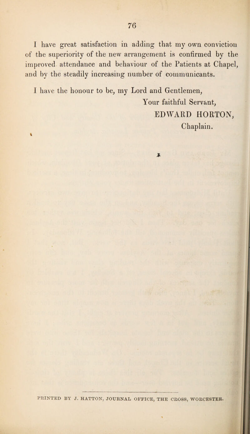 I have great satisfaction in adding that my own conviction of the superiority of the new arrangement is confirmed by the improved attendance and behaviour of the Patients at Chapel, and by the steadily increasing number of communicants. I have the honour to be, my Lord and Gentlemen, Your faithful Servant, EDWARD HORTON, Chaplain. \ PRINTED BY J, HATTON, JOURNAL OFFICE, THE CROSS, WORCESTER.