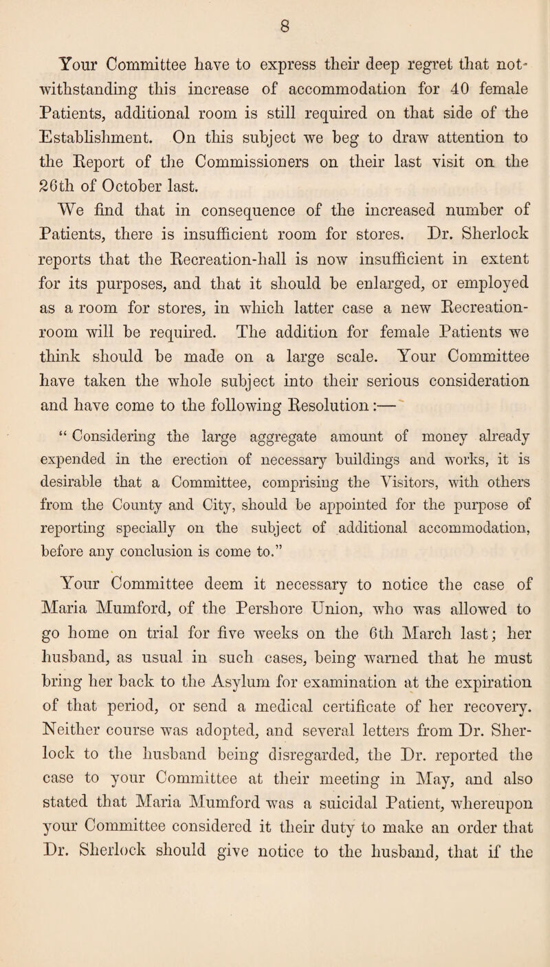 Your Committee have to express tlieir deep regret that not- withstanding this increase of accommodation for 40 female Patients, additional room is still required on that side of the Establishment. On this subject we beg to draw attention to the Eeport of the Commissioners on their last visit on the 26th of October last. We find that in consequence of the increased number of Patients, there is insufficient room for stores. Dr. Sherlock reports that the Eecreation-hall is now insufficient in extent for its purposes, and that it should he enlarged, or employed as a room for stores, in which latter case a new Eecreation- room will he required. The addition for female Patients we think should he made on a large scale. Your Committee have taken the whole subject into their serious consideration and have come to the following Eesolution:— “ Considering the large aggregate amount of money already expended in the erection of necessary buildings and works, it is desirable that a Committee, comprising the Visitors, with others from the County and City, should be appointed for the purpose of reporting specially on the subject of additional accommodation, before any conclusion is come to.” Your Committee deem it necessary to notice the case of Maria Mumford, of the Per shore Union, who was allowed to go home on trial for five weeks on the 6th March last; her husband, as usual in such cases, being warned that he must bring her hack to the Asylum for examination at the expiration of that period, or send a medical certificate of her recovery. Neither course was adopted, and several letters from Dr. Sher¬ lock to the husband being disregarded, the Dr. reported the case to your Committee at their meeting in May, and also stated that Maria Mumford was a suicidal Patient, whereupon your Committee considered it their duty to make an order that Dr. Sherlock should give notice to the husband, that if the