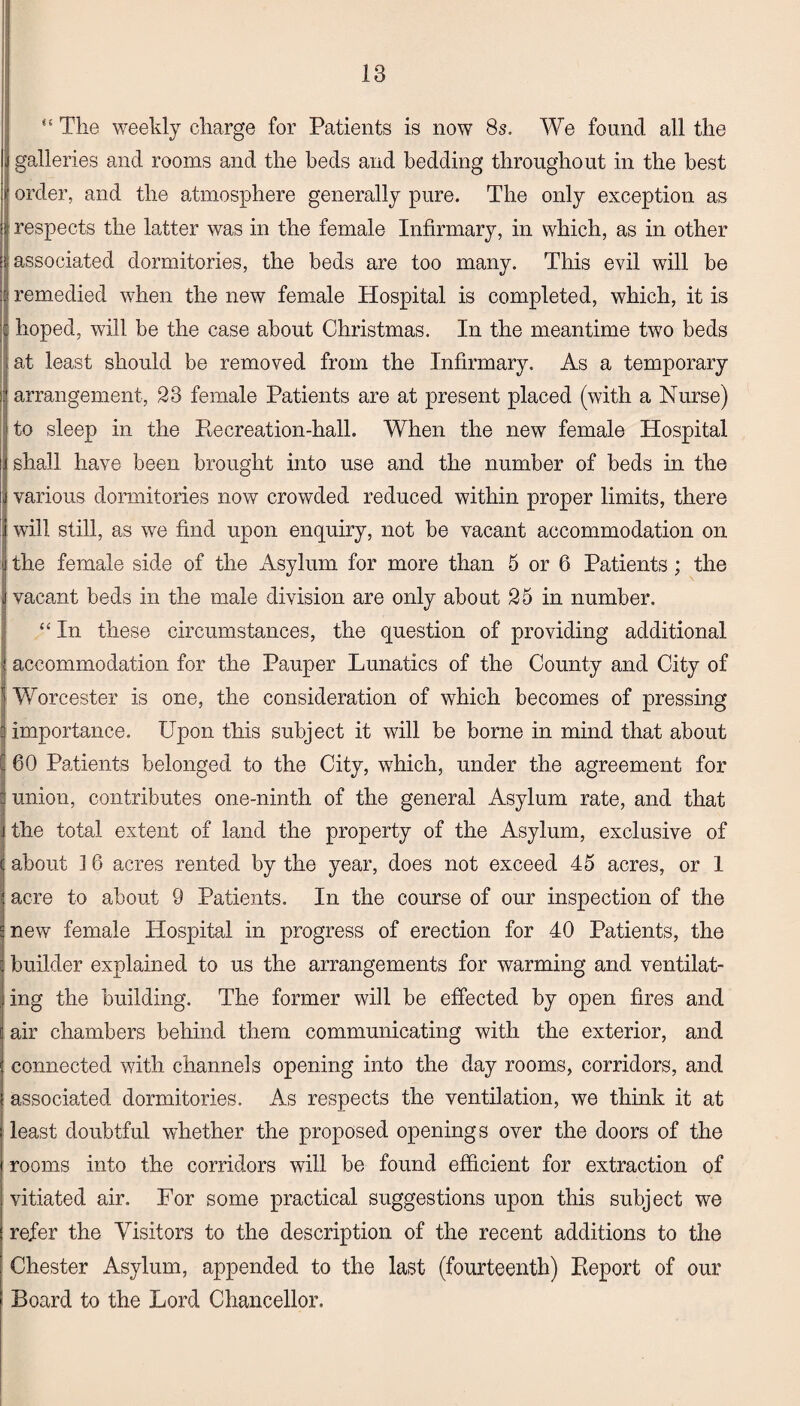 “ The weekly charge for Patients is now 8s. We found all the galleries and rooms and the beds and bedding throughout in the best order, and the atmosphere generally pure. The only exception as respects the latter was in the female Infirmary, in which, as in other associated dormitories, the beds are too many. This evil will be remedied when the new female Hospital is completed, which, it is hoped, will be the case about Christmas. In the meantime two beds at least should be removed from the Infirmary. As a temporary arrangement, 23 female Patients are at present placed (with a Nurse) to sleep in the Recreation-hall. When the new female Hospital shall have been brought into use and the number of beds in the various dormitories now crowded reduced within proper limits, there will still, as we find upon enquiry, not be vacant accommodation on the female side of the Asylum for more than 5 or 6 Patients; the vacant beds in the male division are only about 25 in number. “ In these circumstances, the question of providing additional accommodation for the Pauper Lunatics of the County and City of Worcester is one, the consideration of which becomes of pressing importance. Upon this subject it will be borne in mind that about | 60 Patients belonged to the City, which, under the agreement for union, contributes one-ninth of the general Asylum rate, and that the total extent of land the property of the Asylum, exclusive of about 1 6 acres rented by the year, does not exceed 45 acres, or 1 acre to about 9 Patients. In the course of our inspection of the new female Hospital in progress of erection for 40 Patients, the builder explained to us the arrangements for warming and ventilat¬ ing the building. The former will be effected by open fires and air chambers behind them communicating with the exterior, and connected with channels opening into the day rooms, corridors, and associated dormitories. As respects the ventilation, we think it at least doubtful whether the proposed openings over the doors of the rooms into the corridors will be found efficient for extraction of vitiated air. For some practical suggestions upon this subject we refer the Visitors to the description of the recent additions to the Chester Asylum, appended to the last (fourteenth) Report of our Board to the Lord Chancellor.