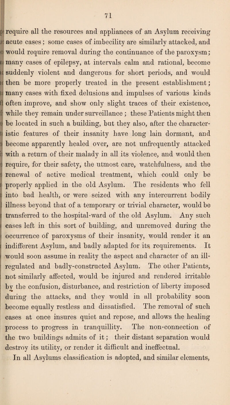 p| require all the resources and appliances of an Asylum receiving lit acute cases; some cases of imbecility are similarly attacked, and e would require removal during the continuance of the paroxysm; oi many cases of epilepsy, at intervals calm and rational, become h: suddenly violent and dangerous for short periods, and would )j: then he more properly treated in the present establishment; u many cases with fixed delusions and impulses of various kinds f:J often improve, and show only slight traces of their existence, 1 while they remain under surveillance ; these Patients might then 9 be located in such a building, but they also, after the character- I* istic features of their insanity have long lain dormant, and 9 become apparently healed over, are not unfrequently attacked 1 with a return of their malady in all its violence, and would then £ require, for their safety, the utmost care, watchfulness, and the a renewal of active medical treatment, which could only be fj properly applied in the old Asylum. The residents who fell d into bad health, or were seized with any intercurrent bodily ] illness beyond that of a temporary or trivial character, would be '$ transferred to the hospital-ward of the old Asylum. Any such I cases left in this sort of building, and unremoved during the it occurrence of paroxysms of their insanity, would render it an i indifferent Asylum, and badly adapted for its requirements. It i would soon assume in reality the aspect and character of an ill- : regulated and badly-constructed Asylum. The other Patients, : not similarly affected, would be injured and rendered irritable ; by the confusion, disturbance, and restriction of liberty imposed during the attacks, and they would in all probability soon become equally restless and dissatisfied. The removal of such cases at once insures quiet and repose, and allows the healing process to progress in tranquillity. The non-connection of the two buildings admits of it; their distant separation would destroy its utility, or render it difficult and ineffectual. In all Asylums classification is adopted, and similar elements,