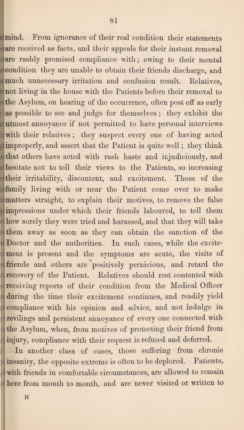 f t mind. From ignorance of their real condition their statements c are received as facts, and their appeals for their instant removal care rashly promised compliance with; owing to their mental l:icondition they are unable to obtain their friends discharge, and irmuch unnecessary irritation and confusion result. Relatives, jcnot living in the house with the Patients before their removal to ff the Asylum, on hearing of the occurrence, often post off as early as possible to see and judge for themselves ; they exhibit the ; utmost annoyance if not permitted to have personal interviews ;jwith their relatives; they suspect every one of having acted n improperly, and assert that the Patient is quite well; they think ti that others have acted with rash haste and injudiciously, and •f hesitate not to tell their views to the Patients, so increasing dtheir irritability, discontent, and excitement. Those of the ^family living with or near the Patient come over to make rmatters straight, to explain their motives, to remove the false I impressions under which their friends laboured, to tell them how sorely they were tried and harassed, and that they will take them away as soon as they can obtain the sanction of the (i Doctor and the authorities. In such cases, while the excite- ; ment is present and the symptoms are acute, the visits of i friends and others are positively pernicious, and retard the recovery of the Patient. Relatives should rest contented with receiving reports of their condition from the Medical Officer during the time their excitement continues, and readily yield compliance with his opinion and advice, and not indulge in revilings and persistent annoyance of every one connected with the Asylum, when, from motives of protecting their friend from injury, compliance with their request is refused and deferred. In another class of cases, those suffering from chronic insanity, the opposite extreme is often to he deplored. Patients, with friends in comfortable circumstances, are allowed to remain here from month to month, and are never visited or written to H