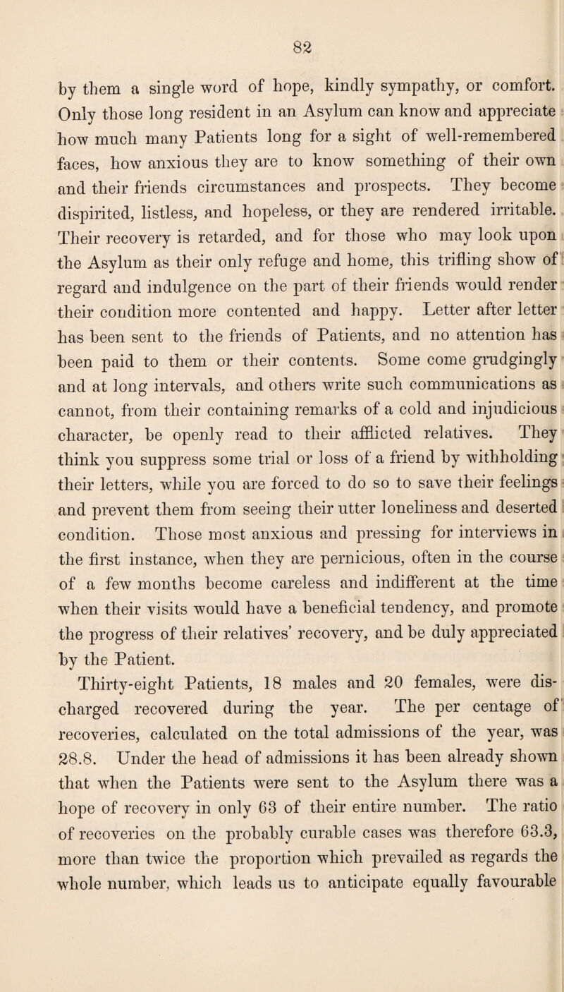 by them a single word of hope, kindly sympathy, or comfort. Only those long resident in an Asylum can know and appreciate how much many Patients long for a sight of well-remembered faces, how anxious they are to know something of their own and their friends circumstances and prospects. They become dispirited, listless, and hopeless, or they are rendered irritable. Their recovery is retarded, and for those who may look upon the Asylum as their only refuge and home, this trifling show of regard and indulgence on the part of their friends would render their condition more contented and happy. Letter after letter has been sent to the friends of Patients, and no attention has been paid to them or their contents. Some come grudgingly and at long intervals, and others write such communications as cannot, from their containing remarks of a cold and injudicious character, be openly read to their afflicted relatives. They think you suppress some trial or loss of a friend by withholding their letters, while you are forced to do so to save their feelings and prevent them from seeing their utter loneliness and deserted condition. Those most anxious and pressing for interviews in the first instance, when they are pernicious, often in the course of a few months become careless and indifferent at the time when their visits would have a beneficial tendency, and promote the progress of their relatives’ recovery, and be duly appreciated by the Patient. Thirty-eight Patients, 18 males and 20 females, were dis¬ charged recovered during the year. The per centage of recoveries, calculated on the total admissions of the year, was 28.8. Under the head of admissions it has been already shown that when the Patients were sent to the Asylum there was a hope of recovery in only 63 of their entire number. The ratio of recoveries on the probably curable cases was therefore 63.3, more than twice the proportion which prevailed as regards the whole number, which leads us to anticipate equally favourable