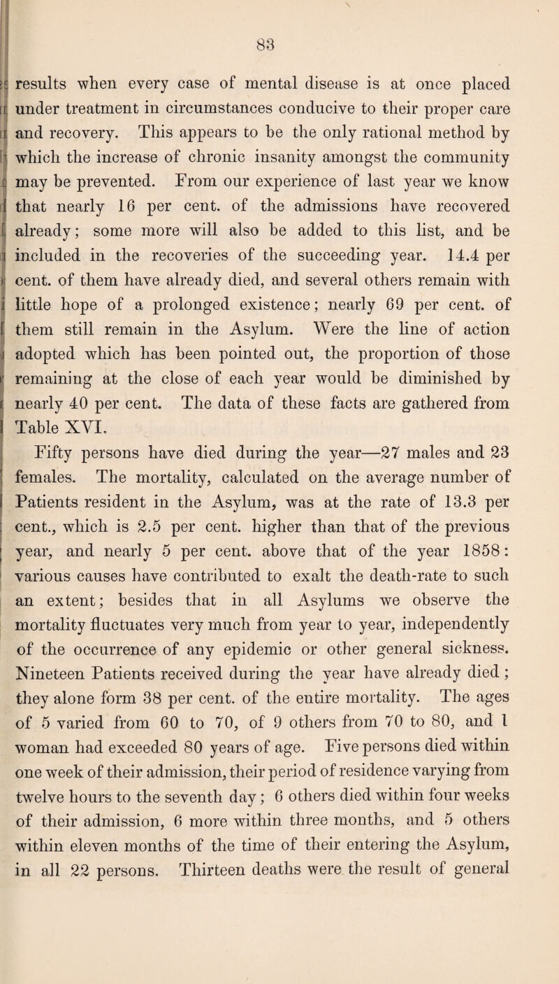 results when every case of mental disease is at once placed under treatment in circumstances conducive to their proper care and recovery. This appears to be the only rational method by which the increase of chronic insanity amongst the community may be prevented. From our experience of last year we know that nearly 16 per cent, of the admissions have recovered already; some more will also be added to this list, and he included in the recoveries of the succeeding year. 14.4 per cent, of them have already died, and several others remain with little hope of a prolonged existence; nearly 69 per cent, of them still remain in the Asylum. Were the line of action adopted which has been pointed out, the proportion of those remaining at the close of each year would he diminished by nearly 40 per cent. The data of these facts are gathered from Table XYI. Fifty persons have died during the year—27 males and 23 females. The mortality, calculated on the average number of Patients resident in the Asylum, was at the rate of 13.3 per cent., which is 2.5 per cent, higher than that of the previous year, and nearly 5 per cent, above that of the year 1858: various causes have contributed to exalt the death-rate to such an extent; besides that in all Asylums we observe the mortality fluctuates very much from year to year, independently of the occurrence of any epidemic or other general sickness. Nineteen Patients received during the year have already died; they alone form 38 per cent, of the entire mortality. The ages of 5 varied from 60 to 70, of 9 others from 70 to 80, and 1 woman had exceeded 80 years of age. Five persons died within one week of their admission, their period of residence varying from twelve hours to the seventh day; 6 others died within four weeks of their admission, 6 more within three months, and 5 others within eleven months of the time of their entering the Asylum, in all 22 persons. Thirteen deaths were the result of general