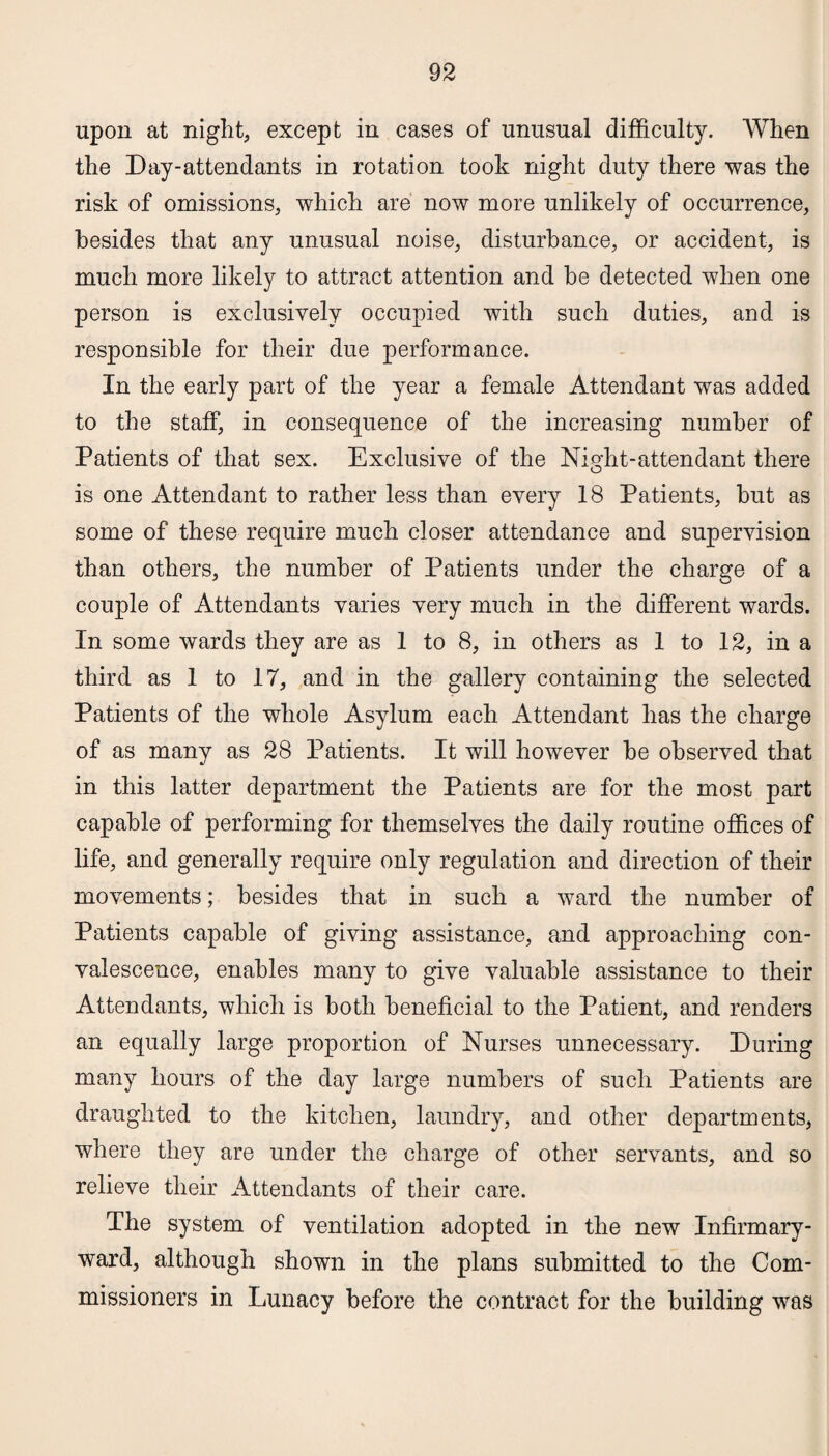 upon at night, except in cases of unusual difficulty. When the Day-attendants in rotation took night duty there was the risk of omissions, which are now more unlikely of occurrence, besides that any unusual noise, disturbance, or accident, is much more likely to attract attention and be detected when one person is exclusively occupied with such duties, and is responsible for their due performance. In the early part of the year a female Attendant was added to the staff, in consequence of the increasing number of Patients of that sex. Exclusive of the Night-attendant there is one Attendant to rather less than every 18 Patients, but as some of these require much closer attendance and supervision than others, the number of Patients under the charge of a couple of Attendants varies very much in the different wards. In some wards they are as 1 to 8, in others as 1 to 12, in a third as 1 to 17, and in the gallery containing the selected Patients of the whole Asylum each Attendant has the charge of as many as 28 Patients. It will however be observed that in this latter department the Patients are for the most part capable of performing for themselves the daily routine offices of life, and generally require only regulation and direction of their movements; besides that in such a ward the number of Patients capable of giving assistance, and approaching con¬ valescence, enables many to give valuable assistance to their Attendants, which is both beneficial to the Patient, and renders an equally large proportion of Nurses unnecessary. During many hours of the day large numbers of such Patients are draughted to the kitchen, laundry, and other departments, where they are under the charge of other servants, and so relieve their Attendants of their care. The system of ventilation adopted in the new Infirmary- ward, although shown in the plans submitted to the Com¬ missioners in Lunacy before the contract for the building was