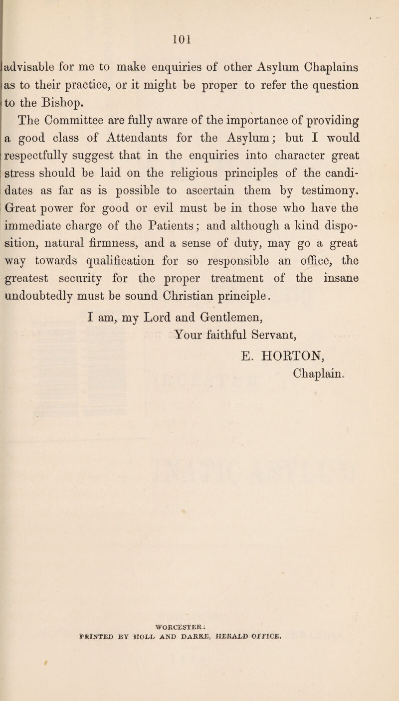 advisable for me to make enquiries of other Asylum Chaplains as to their practice, or it might he proper to refer the question to the Bishop. The Committee are fully aware of the importance of providing a good class of Attendants for the Asylum; hut I would respectfully suggest that in the enquiries into character great stress should he laid on the religious principles of the candi¬ dates as far as is possible to ascertain them by testimony. Great power for good or evil must he in those who have the immediate charge of the Patients; and although a kind dispo¬ sition, natural firmness, and a sense of duty, may go a great way towards qualification for so responsible an office, the greatest security for the proper treatment of the insane undoubtedly must be sound Christian principle. I am, my Lord and Gentlemen, Your faithful Servant, E. HORTON, Chaplain. WORCESTER i (PRINTED BY HOLE AND DARKE, HEKAED OfiTCE,