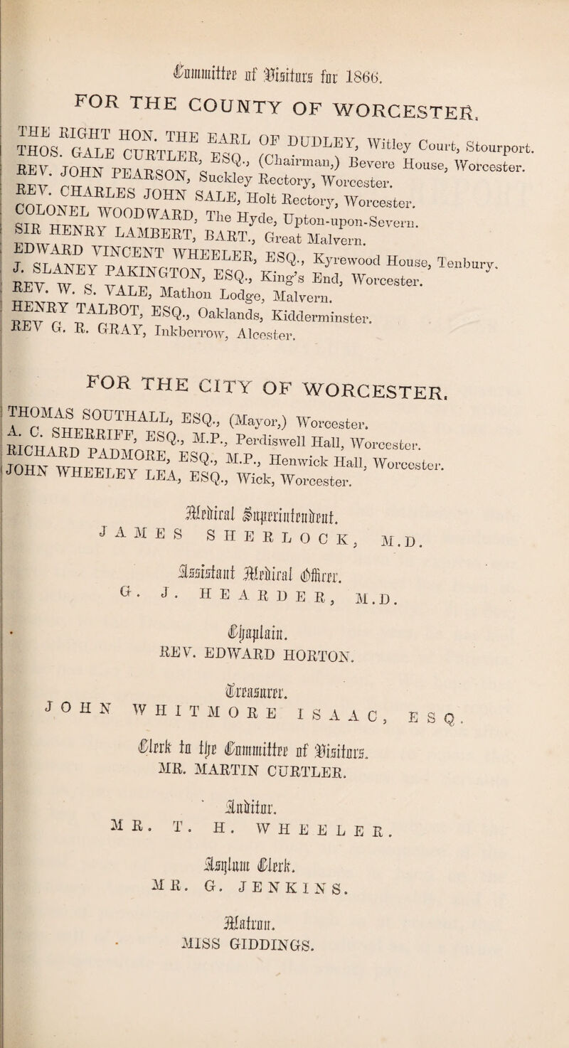 fauitttfej uf Visitors far 1866. FOR THE COUNTY OF WORCESTER, THOS^C^LE 'ctnRTLER Ifq ^ ^ C°^ StoW rev it, pearsoNi kc^ ««:™awo,Te:r ’Woroestei CfinTO^ J0HN SALE’ Holt E^tory, Worcester. SIR r^nrvFT AED; TIle Hyde> Upton-upon-Severn. fnVF LAMBEBT. BART., Great Malvern. J SL 4NEY IpwETvFmHEELEB’ ESQ'’ Kyrewootl Bouse, Tenbnry. REV J s vFTGT0N> ESQ'’ Kin«’s Ed> Worcester. 7 urvi. 7, l ' ' AL£> Mathou Lodge, Malvern. TALBOT, ESQ., Oaklands, Kidderminster. G. R. GRAY, Inkberrow, Alcester. fOR THE CITY OF WORCESTER. ITFFTTFALL’ ESQ-’ CM^or,) Worcester. RICHARD BA nFFQ M’P” Perdis™n Hau, Worcester, i mTFF, M0EE’ ESQ M-F- Benwick Hall, Worcester ' JOHK WHEELEY LEA, ESQ., Wick, Worcester. 3npninMmt. JAMES SHERLOCK, M.D. Assistant MMml Mm. G • J • H E A R D E R , M.D. Siniplm. REV. EDWARD HORTON. torar. JOHN WHITMORE ISAAC, ESQ, ffltrfc in fljt Cnimitife nf finite. MR. MARTIN CURTLER. iiniritur. nr. T . H . WHEELER. isijluiu Sink. MU. G. JENKINS. Slafnnr. MISS GIDDINGS.