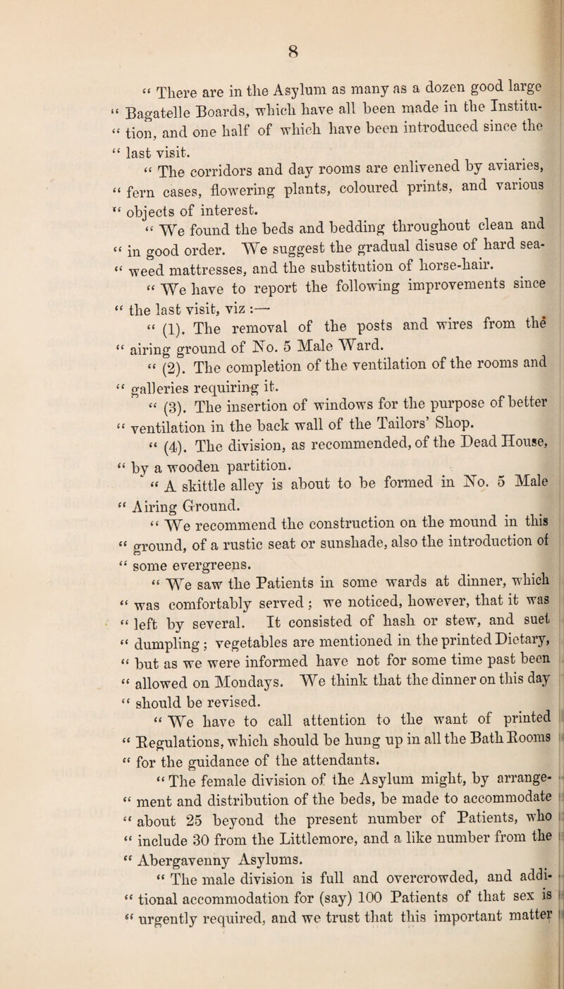 “ There are in the Asylum as many as a dozen good large (t Bagatelle Boards, which have all been made in the Institu- “ tion, and one half of which have been introduced since the “ last visit. « The corridors and day rooms are enlivened by aviaries, “ fern cases, flowering plants, coloured prints, and various *£ objects of interest. <£ We found the beds and bedding throughout clean and “ in good order. We suggest the gradual disuse of hard sea- <c weed mattresses, and the substitution of horse-hair. “ We have to report the following improvements since “ the last visit, viz :—- « (1). The removal of the posts and wires from the ££ airing ground of Ho. 5 Male Ward. ££ (2). The completion of the ventilation of the rooms and ££ galleries requiring it. ££ (3). The insertion of windows for the purpose of better ££ ventilation in the back wall of the Tailors Shop. ££ (4). The division, as recommended, of the Dead House, “ by a wooden partition. ‘ « A skittle alley is about to be formed in Ho. 5 Male ££ Airing Ground. ££ We recommend the construction on the mound in this ££ ground, of a rustic seat or sunshade, also the introduction of ££ some evergreens. ££ We saw the Patients in some wards at dinner, which ££ was comfortably served; we noticed, however, that it was ££ left by several. It consisted of hash or stew, and suet ££ dumpling; vegetables are mentioned in the printed Dietary, ££ but as we were informed have not for some time past been ££ allowed on Mondays. We think that the dinner on this day ££ should be revised. ££ We have to call attention to the want of printed ££ Regulations, which should be hung up in all the Bath Booms ££ for the guidance of the attendants. ££ The female division of the Asylum might, by arrange- £< ment and distribution of the beds, be made to accommodate “ about 25 beyond the present number of Patients, who ££ include 30 from the Littlemore, and a like number from the “ Abergavenny Asylums. “ The male division is full and overcrowded, and addi- • ££ tional accommodation for (say) 100 Patients of that sex is s£ urgently required, and we trust that this important matter I