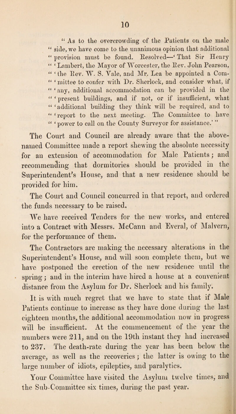 “As to the overcrowding of the Patients on the male “ side, we have come to the unanimous opinion that additional “ provision must be found. Pesolved—‘ That Sir Henry “ ‘ Lambert, the Mayor of Worcester, the II ev. John Pearson, “ ‘the Lev. W. S. Vale, and Mr. Lea be appointed a Com- “ ‘mittee to confer with Dr. Sherlock, and consider what, if “ ‘ any, additional accommodation can be provided in the “ ‘ present buildings, and if not, or if insufficient, what “ ‘additional building they think will be required, and to “ f report to the next meeting. The Committee to have “ ‘power to call on the County Surveyor for assistance.5 ” The Court and Council are already aware that the above- named Committee made a report shewing the absolute necessity for an extension of accommodation for Male Patients; and recommencling that dormitories should be provided in the Superintendent's House,, and that a new residence should be provided for him. The Court and Council concurred in that report, and ordered the funds necessary to be raised. We have received Tenders for the new works, and entered into a Contract with Messrs. McCann and Everal, of Malvern, for the performance of them. The Contractors are making the necessary alterations in the Superintendent's House, and will soon complete them, but we have postponed the erection of the new residence until the spring; and in the interim have hired a house at a convenient distance from the Asylum for Dr. Sherlock and his family. It is with much regret that we have to state that if Male Patients continue to increase as they have done during the last eighteen months, the additional accommodation now in progress will be insufficient. At the commencement of the year the numbers were 211, and on the 19th instant they had increased to 237. The death-rate during the year has been below the average, as well as the recoveries; the latter is owing to the large number of idiots, epileptics, and paralytics. Your Committee have visited the Asylum twelve times, and the Sub-Committee six times, during the past year.