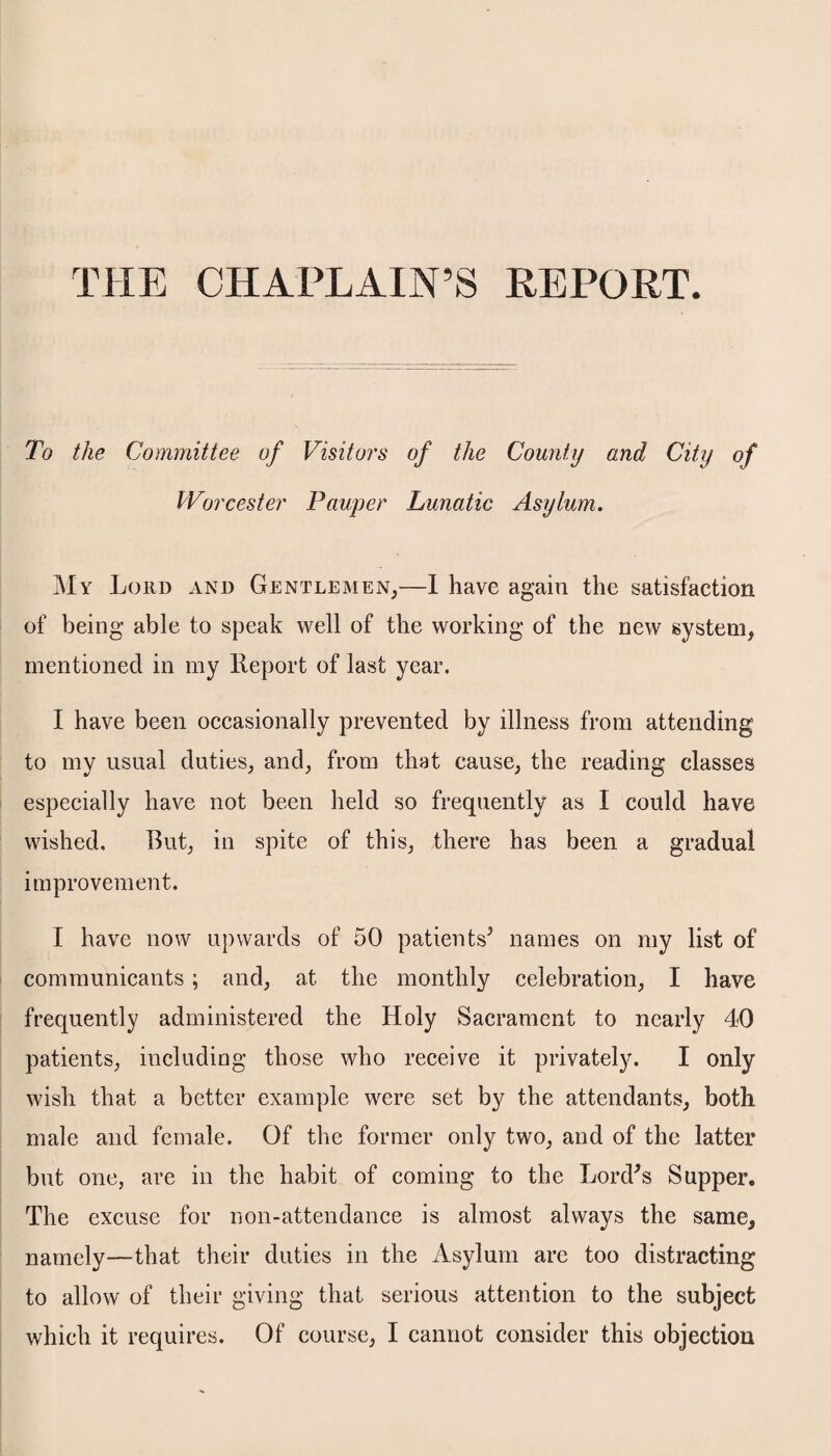 THE CHAPLAIN’S REPORT. To the Committee of Visitors of the County and City of Worcester Pauper Lunatic Asylum. My Lord and Gentlemen,—1 have again the satisfaction of being able to speak well of the working of the new system, mentioned in my Report of last year. I have been occasionally prevented by illness from attending to my usual duties, and, from that cause, the reading classes especially have not been held so frequently as I could have wished. But, in spite of this, there has been a gradual improvement. I have now upwards of 50 patients3 names on my list of communicants; and, at the monthly celebration, I have frequently administered the Holy Sacrament to nearly 40 patients, including those who receive it privately. I only wish that a better example were set by the attendants, both male and female. Of the former only two, and of the latter but one, are in the habit of coming to the Lord's Supper. The excuse for non-attendance is almost always the same, namely—that their duties in the Asylum are too distracting to allow of their giving that serious attention to the subject which it requires. Of course, I cannot consider this objection