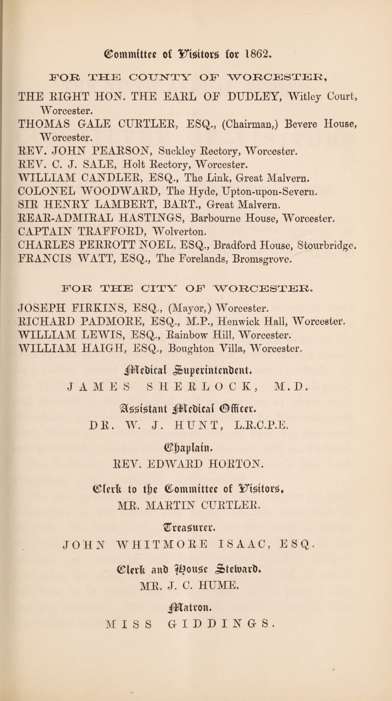 (Committee of ITtettor# for 1862* FOR THE COUNTY OF WORCESTER, THE RIGHT HON. THE EARL OF DUDLEY, Witley Court, Worcester. THOMAS GALE CURTLER, ESQ., (Chairman,) Revere House, Worcester. REV. JOHN PEARSON, Sucldey Rectory, Worcester. REY. C. J. SALE, Holt Rectory, Worcester. WILLIAM CANDLER, ESQ,, The Link, Great Malvern. COLONEL W0ODWARD, The Hyde, Upton-upon-Severn. SIR HENRY LAMBERT, BART., Great Malvern. REAR-ADMIRAL HASTINGS, Barbourne House, Worcester. CAPTAIN TRAEFORD, Wolverton. CHARLES PERROTT NOEL, ESQ., Bradford House, Stourbridge, FRANCIS WATT, ESQ., The Forelands, Bromsgrove. FOR THE CITY OE WORCESTER. JOSEPH FIRKINS, ESQ,, (Mayor,) Worcester. RICHARD PADMORE, ESQ., M.P., Henwick Hall, Worcester. WILLIAM LEWIS, ESQ, Rainbow Hill, Worcester. WILLIAM HAIGH, ESQ, Boughton Villa, -Worcester. JMdhcal JbuperintentsenL JAMES SHERLOCK, M. D. Sfsstetant JWctitcat ©fRm\ DR. W. J. HUNT, L.R.C.P.E. Chaplain. REY. EDWARD HORTON. (£lnfc to t|)e (fDomnuttee of YTsttoviL MR, MARTIN CURTLER, GTreagum. JOHN WHITMORE ISAAC, ESQ, ©lerfe anti fifouse j&tefoaitu MR, J. C. HUME. JFfatvon.