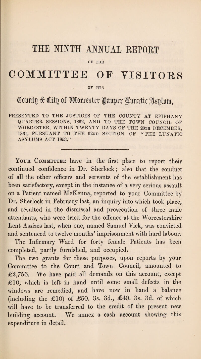 THE NINTH ANNUAL REPORT OF THE COMMITTEE OF VISITORS OF THE Count ir # ©fir of wtomstev fraper gttirafic gsgta, PRESENTED TO THE JUSTICES OF THE COUNTY AT EPIPHANY QUARTER SESSIONS, 1862, AND TO THE TOWN COUNCIL OF WORCESTER, WITHIN TWENTY DAYS OF THE 20th DECEMBER, 1861, PURSUANT TO THE 62nd SECTION OF “ THE LUNATIC ASYLUMS ACT 1853.” Your Committee have in the first place to report their continued confidence in Dr. Sherlock; also that the conduct of all the other officers and servants of the establishment has been satisfactory, except in the instance of a very serious assault on a Patient named McKenna, reported to your Committee by Dr. Sherlock in February last, an inquiry into which took place, and resulted in the dismissal and prosecution of three male attendants, who were tried for the offence at the Worcestershire Lent Assizes last, when one, named Samuel Vick, was convicted and sentenced to twelve months* imprisonment with hard labour. The Infirmary Ward for forty female Patients has been completed, partly furnished, and occupied. The two grants for these purposes, upon reports by your Committee to the Court and Town Council, amounted to <£2,756. We have paid all demands on this account, except £10, which is left in hand until some small defects in the windows are remedied, and have now in hand a balance (including the £10) of £50. 3s. 3d., £40. 3s. 3d. of which will have to be transferred to the credit of the present new building account. We annex a cash account showing this expenditure in detail.