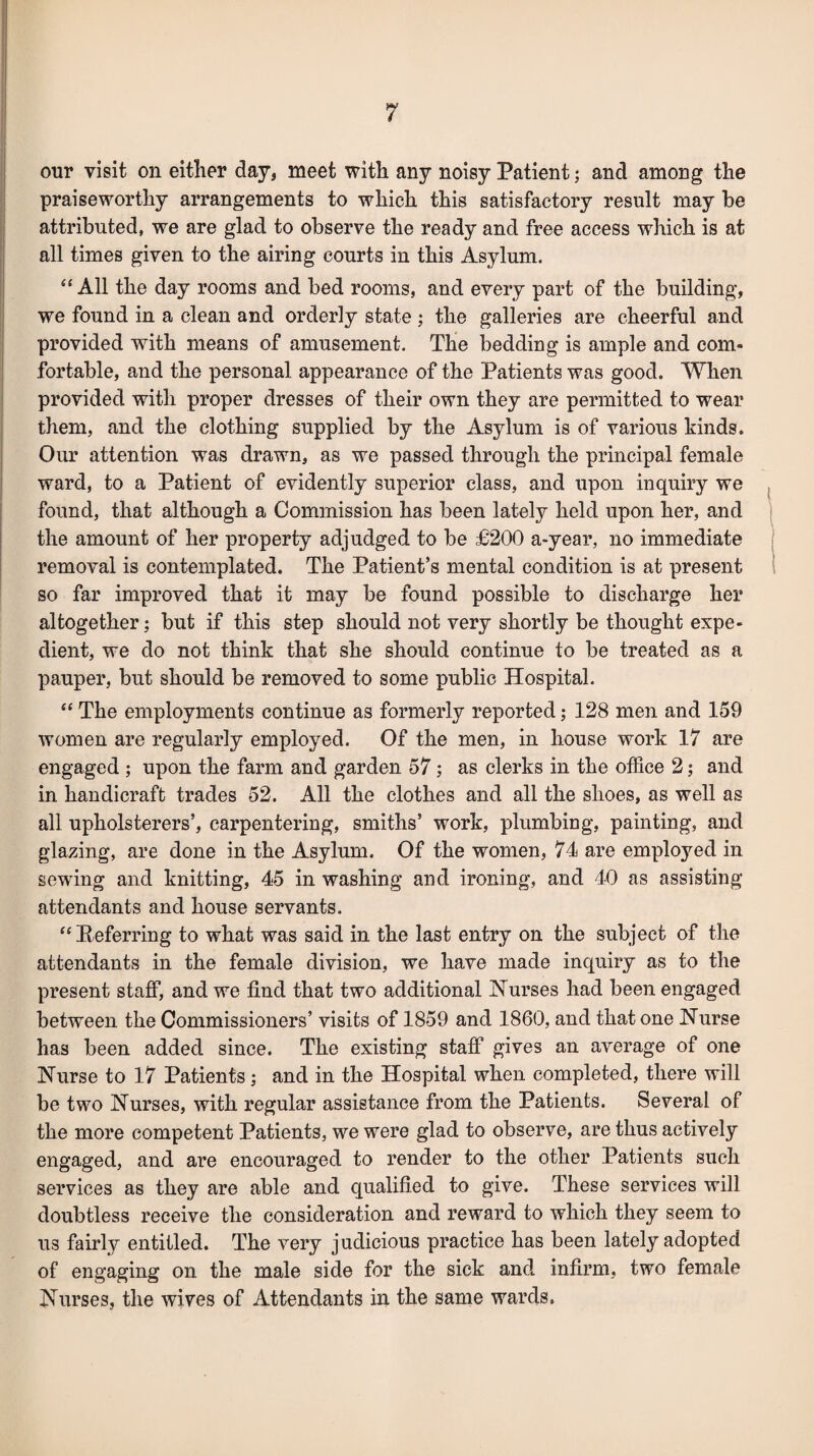our visit on either day, meet with any noisy Patient; and among the praiseworthy arrangements to which this satisfactory result may he attributed, we are glad to observe the ready and free access which is at all times given to the airing courts in this Asylum. “ All the day rooms and bed rooms, and every part of the building, we found in a clean and orderly state ; the galleries are cheerful and provided with means of amusement. The bedding is ample and com- fortable, and the personal appearance of the Patients was good. When provided with proper dresses of their own they are permitted to wear them, and the clothing supplied by the Asylum is of various kinds. Our attention was drawn, as we passed through the principal female ward, to a Patient of evidently superior class, and upon inquiry we found, that although a Commission has been lately held upon her, and the amount of her property adjudged to be £200 a-year, no immediate removal is contemplated. The Patient’s mental condition is at present so far improved that it may be found possible to discharge her altogether; but if this step should not very shortly be thought expe¬ dient, we do not think that she should continue to be treated as a pauper, but should be removed to some public Hospital. “ The employments continue as formerly reported; 128 men and 159 women are regularly employed. Of the men, in house work 17 are engaged ; upon the farm and garden 57; as clerks in the office 2; and in handicraft trades 52. All the clothes and all the shoes, as well as all upholsterers’, carpentering, smiths’ work, plumbing, painting, and glazing, are done in the Asylum. Of the women, 74 are employed in sewing and knitting, 45 in washing and ironing, and 40 as assisting attendants and house servants. “Referring to what was said in the last entry on the subject of the attendants in the female division, we have made inquiry as to the present staff, and we find that two additional Nurses had been engaged between the Commissioners’ visits of 1859 and 1860, and that one Nurse has been added since. The existing staff gives an average of one Nurse to 17 Patients; and in the Hospital when completed, there will be two Nurses, with regular assistance from the Patients. Several of the more competent Patients, we were glad to observe, are thus actively engaged, and are encouraged to render to the other Patients such services as they are able and qualified to give. These services will doubtless receive the consideration and reward to which they seem to us fairly entitled. The very judicious practice has been lately adopted of engaging on. the male side for the sick and infirm, two female Nurses, the wives of Attendants in the same wards.