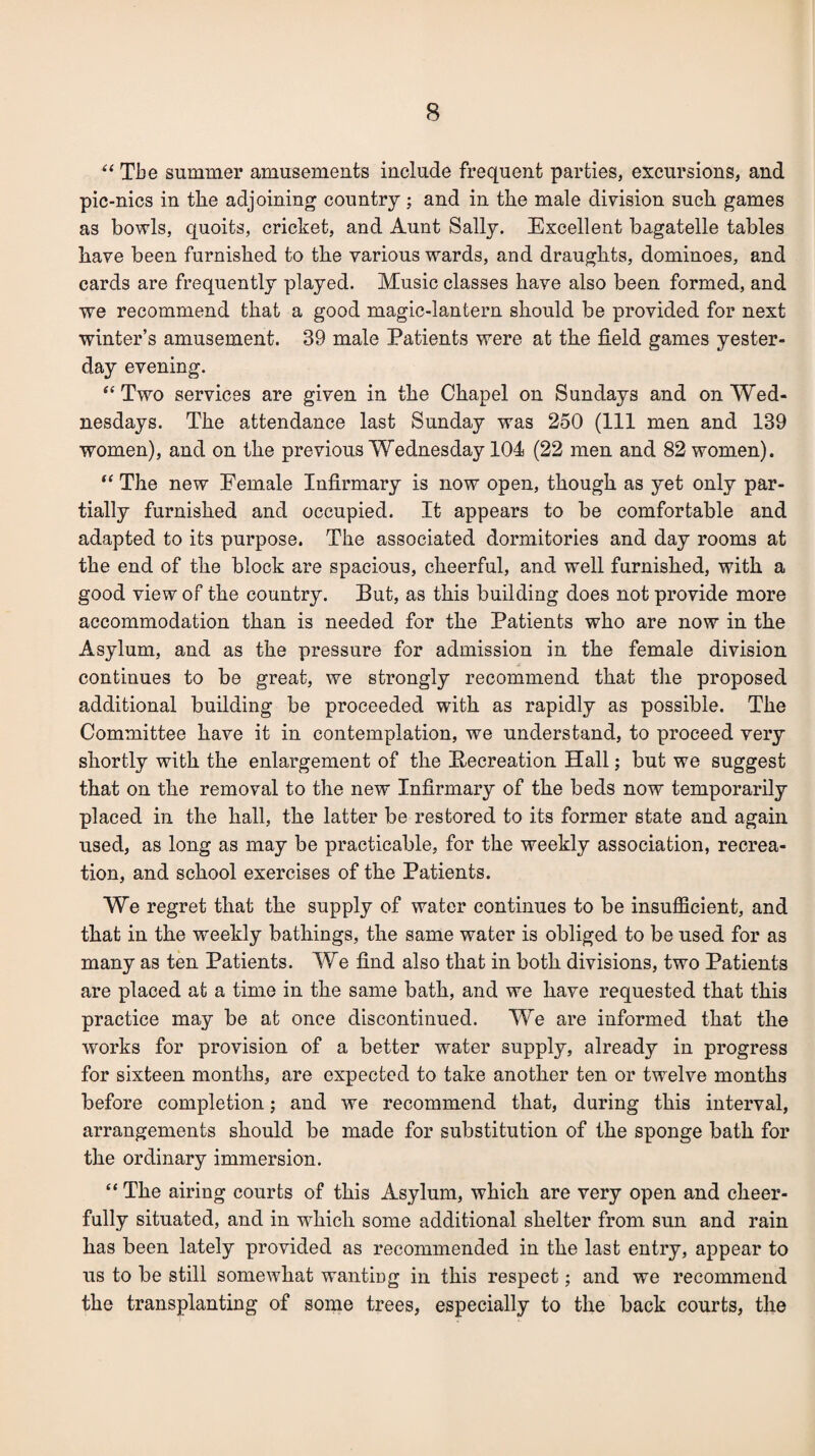 “ The summer amusements include frequent parties, excursions, and pic-nics in the adjoining country; and in the male division such games as bowls, quoits, cricket, and Aunt Sally. Excellent bagatelle tables have been furnished to the various wards, and draughts, dominoes, and cards are frequently played. Music classes have also been formed, and we recommend that a good magic-lantern should be provided for next winter’s amusement. 39 male Patients were at the field games yester¬ day evening. “Two services are given in the Chapel on Sundays and on Wed¬ nesdays. The attendance last Sunday was 250 (111 men and 139 women), and on the previous Wednesday 104 (22 men and 82 women). “ The new Female Infirmary is now open, though as yet only par¬ tially furnished and occupied. It appears to be comfortable and adapted to its purpose. The associated dormitories and day rooms at the end of the block are spacious, cheerful, and well furnished, with a good view of the country. Put, as this building does not provide more accommodation than is needed for the Patients who are now in the Asylum, and as the pressure for admission in the female division continues to be great, we strongly recommend that the proposed additional building be proceeded with as rapidly as possible. The Committee have it in contemplation, we understand, to proceed very shortly with the enlargement of the Pecreation Hall; but we suggest that on the removal to the new Infirmary of the beds now temporarily placed in the hall, the latter be restored to its former state and again used, as long as may be practicable, for the weekly association, recrea¬ tion, and school exercises of the Patients. We regret that the supply of water continues to be insufficient, and that in the weekly bathings, the same water is obliged to be used for as many as ten Patients. We find also that in both divisions, two Patients are placed at a time in the same bath, and we have requested that this practice may be at once discontinued. We are informed that the works for provision of a better water supply, already in progress for sixteen months, are expected to take another ten or twelve months before completion; and we recommend that, during this interval, arrangements should be made for substitution of the sponge bath for the ordinary immersion. “ The airing courts of this Asylum, which are very open and cheer¬ fully situated, and in which some additional shelter from sun and rain has been lately provided as recommended in the last entry, appear to us to be still somewhat wanting in this respect; and we recommend the transplanting of some trees, especially to the back courts, the