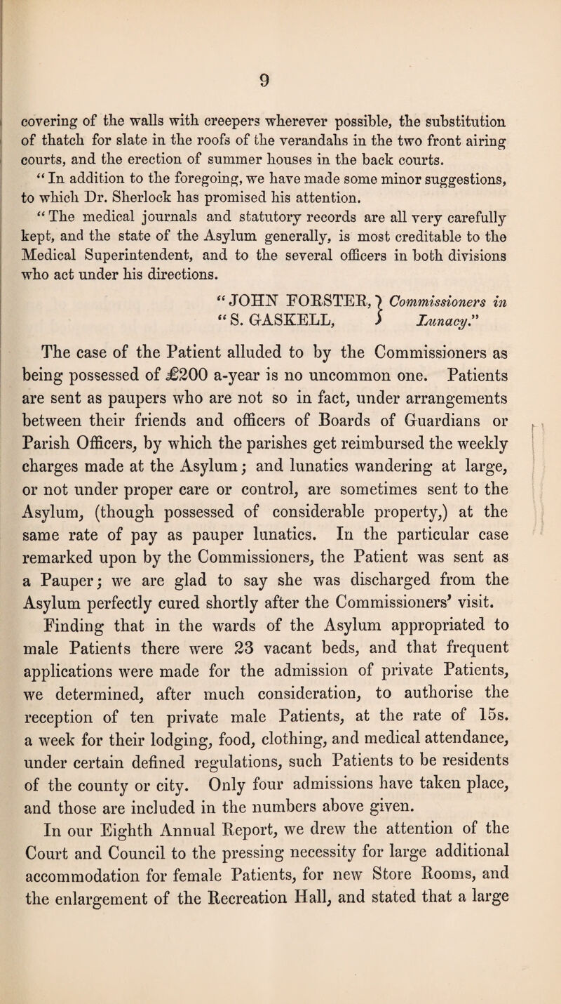 covering of the walls with creepers wherever possible, the substitution of thatch for slate in the roofs of the verandahs in the two front airing courts, and the erection of summer houses in the back courts. “ In addition to the foregoing, we have made some minor suggestions, to which Dr. Sherlock has promised his attention. “The medical journals and statutory records are all very carefully kept, and the state of the Asylum generally, is most creditable to the Medical Superintendent, and to the several officers in both divisions who act under his directions. “ JOHN FORSTER, 7 Commissioners in “ S. GASKELL, i hunctcy.” The case of the Patient alluded to by the Commissioners as being possessed of j£200 a-year is no uncommon one. Patients are sent as paupers who are not so in fact, under arrangements between their friends and officers of Boards of Guardians or Parish Officers, by which the parishes get reimbursed the weekly charges made at the Asylum; and lunatics wandering at large, or not under proper care or control, are sometimes sent to the Asylum, (though possessed of considerable property,) at the same rate of pay as pauper lunatics. In the particular case remarked upon by the Commissioners, the Patient was sent as a Pauper; we are glad to say she was discharged from the Asylum perfectly cured shortly after the Commissioners* visit. Finding that in the wards of the Asylum appropriated to male Patients there were 23 vacant beds, and that frequent applications were made for the admission of private Patients, we determined, after much consideration, to authorise the reception of ten private male Patients, at the rate of 15s. a week for their lodging, food, clothing, and medical attendance, under certain defined regulations, such Patients to be residents of the county or city. Only four admissions have taken place, and those are included in the numbers above given. In our Eighth Annual Report, we drew the attention of the Court and Council to the pressing necessity for large additional accommodation for female Patients, for new Store Rooms, and the enlargement of the Recreation Hall, and stated that a large