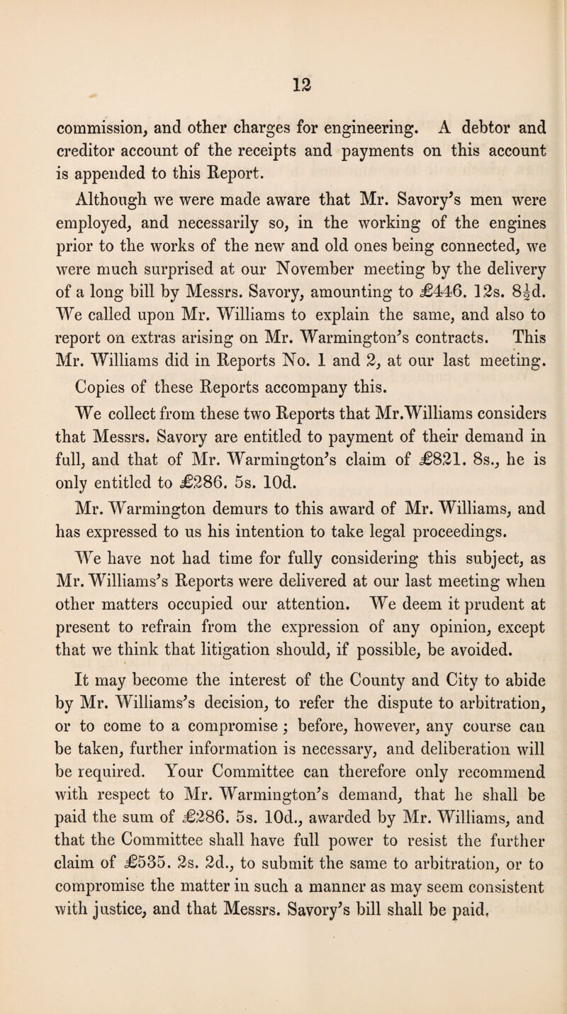 commission, and other charges for engineering. A debtor and creditor account of the receipts and payments on this account is appended to this Report. Although we were made aware that Mr. Savory’s men were employed, and necessarily so, in the working of the engines prior to the works of the new and old ones being connected, we were much surprised at our November meeting by the delivery of a long bill by Messrs. Savory, amounting to £446. 12s. 8id. We called upon Mr. Williams to explain the same, and also to report on extras arising on Mr. Warmington’s contracts. This Mr. Williams did in Reports No. 1 and 2, at our last meeting. Copies of these Reports accompany this. We collect from these two Reports that Mr.Williams considers that Messrs. Savory are entitled to payment of their demand in full, and that of Mr. Warmington’s claim of £821. 8s., he is only entitled to £286. 5s. lOd. Mr. Warmington demurs to this award of Mr. Williams, and has expressed to us his intention to take legal proceedings. We have not had time for fully considering this subject, as Mr. Williams’s Reports were delivered at our last meeting when other matters occupied our attention. We deem it prudent at present to refrain from the expression of any opinion, except that we think that litigation should, if possible, be avoided. It may become the interest of the County and City to abide by Mr. Williams’s decision, to refer the dispute to arbitration, or to come to a compromise; before, however, any course can be taken, further information is necessary, and deliberation will be required. Your Committee can therefore only recommend with respect to Mr. Warmington’s demand, that he shall be paid the sum of £286. 5s. 10d., awarded by Mr. Williams, and that the Committee shall have full power to resist the further claim of £535. 2s. 2d., to submit the same to arbitration, or to compromise the matter in such a manner as may seem consistent with justice, and that Messrs. Savory’s bill shall be paid.