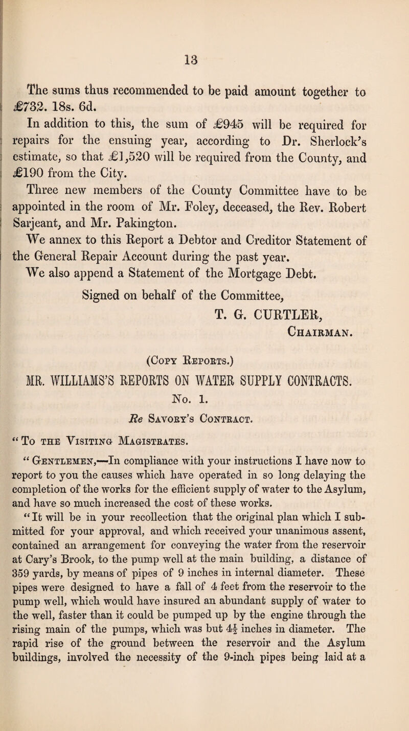 The sums thus recommended to be paid amount together to I £732. 18s. 6d. In addition to this, the sum of £945 will be required for : repairs for the ensuing year, according to Dr. Sherlock’s estimate, so that £1,520 will be required from the County, and j £190 from the City. Three new members of the County Committee have to be appointed in the room of Mr. Foley, deceased, the Rev. Robert Sarjeant, and Mr. Pakington. We annex to this Report a Debtor and Creditor Statement of the General Repair Account during the past year. We also append a Statement of the Mortgage Debt. Signed on behalf of the Committee, T. G. CURTLER, Chairman. (Copy Reports.) MR. WILLIAMS’S REPORTS ON WATER SUPPLY CONTRACTS. No. 1. Re Savory’s Contract. “To the Visiting Magistrates. “ Gentlemen,—In compliance with yonr instructions I Rave now to report to you tlie causes wkick have operated in so long delaying tke completion of tke works for tke efficient supply of water to tke Asylum, and kave so muck increased tke cost of tkese works. “ It will be in your recollection tkat tke original plan wkick I sub¬ mitted for your approval, and wkick received your unanimous assent, contained an arrangement for conveying tke water from tke reservoir at Cary’s Brook, to tke pump well at tke main building, a distance of 359 yards, by means of pipes of 9 inckes in internal diameter. Tkese pipes were designed to kave a fall of 4 feet from tke reservoir to tke pump well, wkick would kave insured an abundant supply of water to tke well, faster tkan it could be pumped up by tke engine tkrougk tke rising main of tke pumps, wkick was but 4| inckes in diameter. Tke rapid rise of tke ground between tke reservoir and tke Asylum buildings, involved tke necessity of tke 9-inck pipes being laid at a