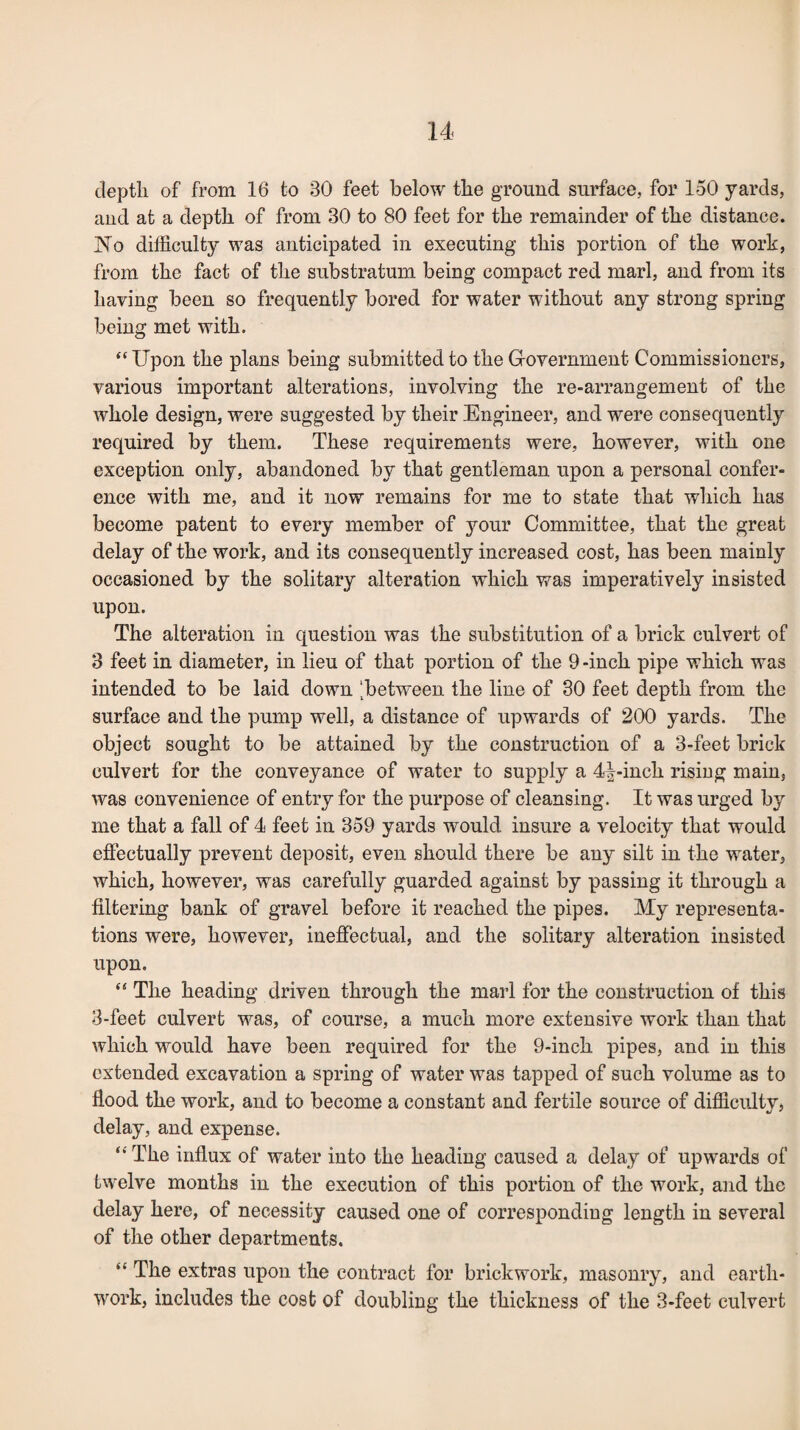 cleptli of from 16 to 30 feet below the ground surface, for 150 yards, and at a depth of from 30 to 80 feet for the remainder of the distance. No difficulty was anticipated in executing this portion of the work, from the fact of the substratum being compact red marl, and from its having been so frequently bored for water without any strong spring being met with. “ Upon the plans being submitted to the Government Commissioners, various important alterations, involving the re-arrangement of the whole design, were suggested by their Engineer, and were consequently required by them. These requirements were, however, with one exception only, abandoned by that gentleman upon a personal confer¬ ence with me, and it now remains for me to state that which has become patent to every member of your Committee, that the great delay of the work, and its consequently increased cost, has been mainly occasioned by the solitary alteration which was imperatively insisted upon. The alteration in question was the substitution of a brick culvert of 3 feet in diameter, in lieu of that portion of the 9-inch pipe which was intended to be laid down 'between the line of 30 feet depth from the surface and the pump well, a distance of upwards of 200 yards. The object sought to be attained by the construction of a 3-feet brick culvert for the conveyance of water to supply a 4^-inch rising main, was convenience of entry for the purpose of cleansing. It was urged by me that a fall of 4 feet in 359 yards would insure a velocity that would effectually prevent deposit, even should there be any silt in the water, which, however, was carefully guarded against by passing it through a filtering bank of gravel before it reached the pipes. My representa¬ tions were, however, ineffectual, and the solitary alteration insisted upon. “ The heading driven through the marl for the construction of this 3-feet culvert was, of course, a much more extensive work than that which would have been required for the 9-inch pipes, and in this extended excavation a spring of water was tapped of such volume as to flood the work, and to become a constant and fertile source of difficulty, delay, and expense. “ The influx of water into the heading caused a delay of upwards of twelve months in the execution of this portion of the work, and the delay here, of necessity caused one of corresponding length in several of the other departments. “ The extras upon the contract for brickwork, masonry, and earth¬ work, includes the cost of doubling the thickness of the 3-feet culvert