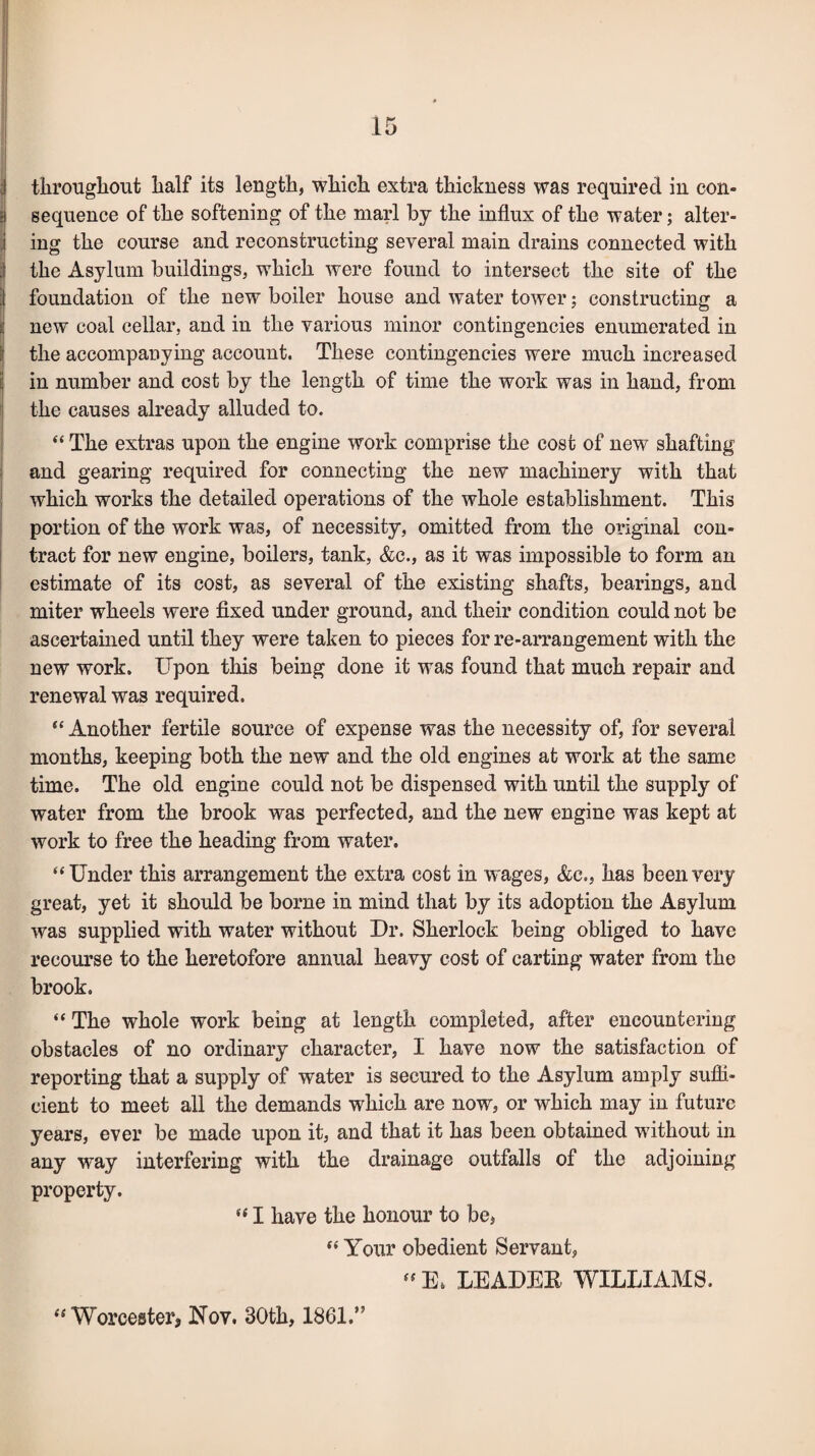 ! throughout lialf its length, which extra thickness was required in con- :i sequence of the softening of the marl by the influx of the water; alter- I ing the course and reconstructing several main drains connected with | the Asylum buildings, which were found to intersect the site of the | foundation of the new boiler house and water tower; constructing a I new coal cellar, and in the various minor contingencies enumerated in the accompanying account. These contingencies were much increased in number and cost by the length of time the work was in hand, from the causes already alluded to. “ The extras upon the engine work comprise the cost of new shafting and gearing required for connecting the new machinery with that which works the detailed operations of the whole establishment. This portion of the work was, of necessity, omitted from the original con¬ tract for new engine, boilers, tank, &c., as it was impossible to form an estimate of its cost, as several of the existing shafts, bearings, and miter wheels were fixed under ground, and their condition could not be ascertained until they were taken to pieces for re-arrangement with the new work. Upon this being done it was found that much repair and renewal was required. “ Another fertile source of expense was the necessity of, for several months, keeping both the new and the old engines at work at the same time. The old engine could not be dispensed with until the supply of water from the brook was perfected, and the new engine was kept at work to free the heading from water. “Under this arrangement the extra cost in wages, &e., has been very great, yet it should be borne in mind that by its adoption the Asylum was supplied with water without Dr. Sherlock being obliged to have recourse to the heretofore annual heavy cost of carting water from the brook. “ The whole work being at length completed, after encountering obstacles of no ordinary character, 1 have now the satisfaction of reporting that a supply of water is secured to the Asylum amply suffi¬ cient to meet all the demands which are now, or which may in future years, ever be made upon it, and that it has been obtained without in any way interfering with the drainage outfalls of the adjoining property. f< I have the honour to be, “ Your obedient Servant,  E* LEADEK WILLIAMS. “ Worcester, Nov. 30th, 1861.”