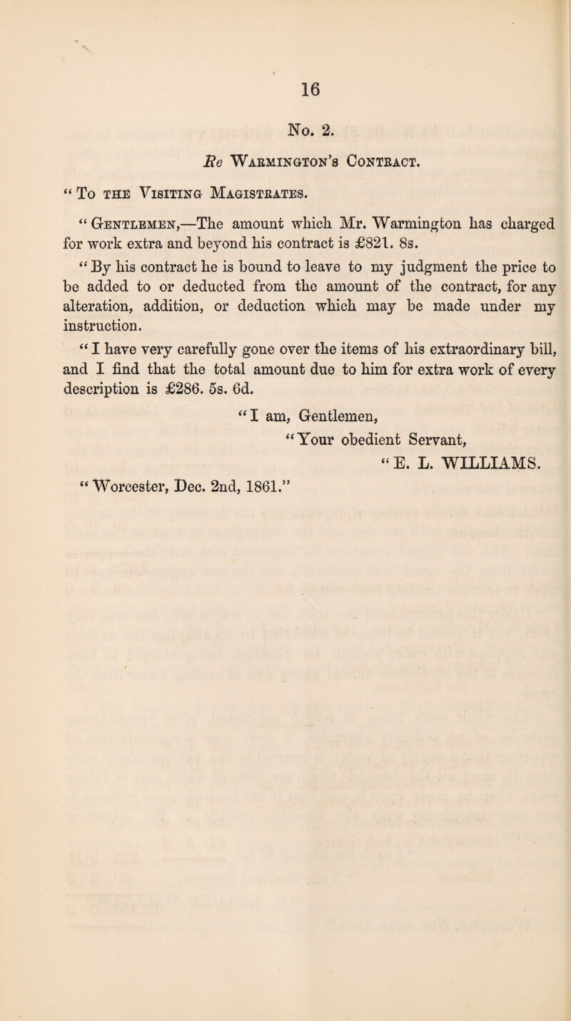 No. 2. He Warmington’s Contract. “To the Visiting Magistrates. “ Gentlemen,—The amount which Mr. Warmington has charged for work extra and beyond his contract is £821. 8s. “By his contract he is bound to leave to my judgment the price to be added to or deducted from the amount of the contract, for any alteration, addition, or deduction which may be made under my instruction. “ I have very carefully gone over the items of his extraordinary bill, and I find that the total amount due to him for extra work of every description is £286. 5s. 6d. “I am, Gentlemen, “Your obedient Servant, “ E. L. WILLIAMS.