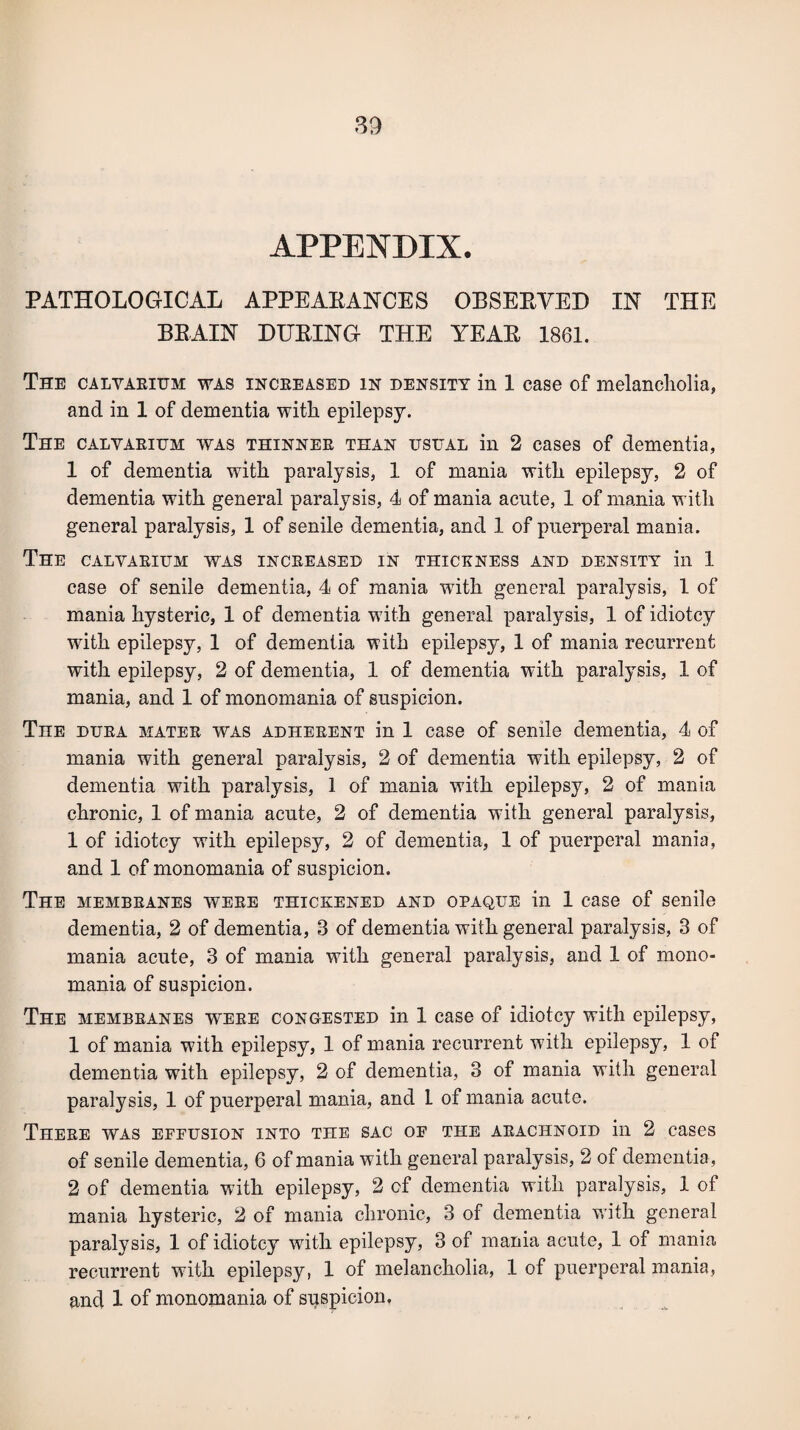 APPENDIX. PATHOLOGICAL APPEARANCES OBSERVED IN THE BRAIN DURING THE YEAR 1861. The calyaeium was inceeased in density in 1 case of melancholia, and in 1 of dementia with epilepsy. The calyaeium was thinnee than usual in 2 cases of dementia, 1 of dementia with paralysis, 1 of mania with epilepsy, 2 of dementia with general paralysis, 4 of mania acute, 1 of mania with general paralysis, 1 of senile dementia, and 1 of puerperal mania. The calyaeium was inceeased in thickness and density in 1 case of senile dementia, 4 of mania with general paralysis, 1 of mania hysteric, 1 of dementia with general paralysis, 1 of idiotcy with epilepsy, 1 of dementia with epilepsy, 1 of mania recurrent with epilepsy, 2 of dementia, 1 of dementia with paralysis, 1 of mania, and 1 of monomania of suspicion. The duea matee was adheeent in 1 case of senile dementia, 4 of mania with general paralysis, 2 of dementia with epilepsy, 2 of dementia with paralysis, 1 of mania with epilepsy, 2 of mania chronic, 1 of mania acute, 2 of dementia with general paralysis, 1 of idiotcy with epilepsy, 2 of dementia, 1 of puerperal mania, and 1 of monomania of suspicion. The membkanes weee thickened and opaque in 1 case of senile dementia, 2 of dementia, 3 of dementia with general paralysis, 3 of mania acute, 3 of mania with general paralysis, and 1 of mono¬ mania of suspicion. The membeanes weee congested in 1 case of idiotcy with epilepsy, 1 of mania with epilepsy, 1 of mania recurrent with epilepsy, 1 of dementia with epilepsy, 2 of dementia, 3 of mania with general paralysis, 1 of puerperal mania, and 1 of mania acute. These was effusion into the sac of the akachnoid in 2 cases of senile dementia, 6 of mania with general paralysis, 2 of dementia , 2 of dementia with epilepsy, 2 of dementia with paralysis, 1 of mania hysteric, 2 of mania chronic, 3 of dementia with general paralysis, 1 of idiotcy with epilepsy, 3 of mania acute, 1 of mania recurrent with epilepsy, 1 of melancholia, 1 of puerperal mania, and 1 of monomania of suspicion.