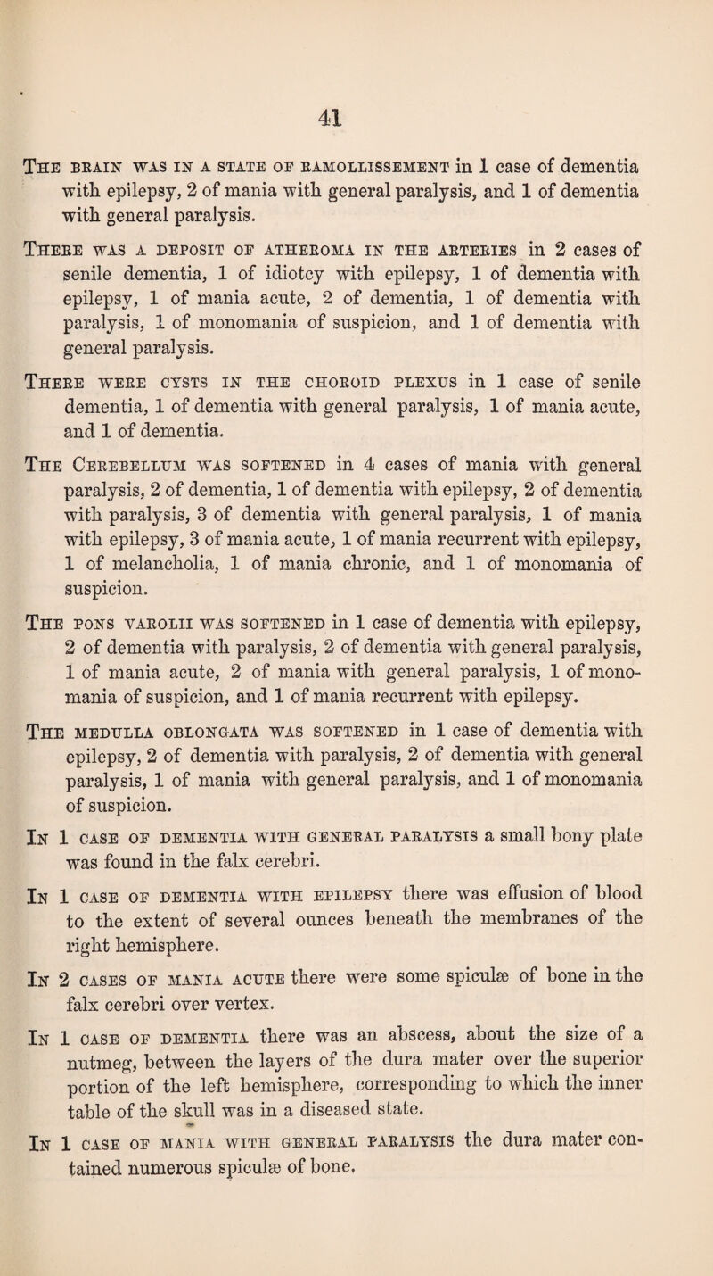 The brain was in a state of ramollissement in 1 case of dementia with epilepsy, 2 of mania with general paralysis, and 1 of dementia with general paralysis. There was a deposit of atheroma in the arteries in 2 cases of senile dementia, 1 of idiotcy with epilepsy, 1 of dementia with epilepsy, 1 of mania acute, 2 of dementia, 1 of dementia with paralysis, 1 of monomania of suspicion, and 1 of dementia with general paralysis. There were cysts in the choroid plexus in 1 case of senile dementia, 1 of dementia with general paralysis, 1 of mania acute, and 1 of dementia. The Cerebellum was softened in 4 cases of mania with general paralysis, 2 of dementia, 1 of dementia with epilepsy, 2 of dementia with paralysis, 3 of dementia with general paralysis, 1 of mania with epilepsy, 3 of mania acute, 1 of mania recurrent with epilepsy, 1 of melancholia, 1 of mania chronic, and 1 of monomania of suspicion. The pons yarolii was softened in 1 case of dementia with epilepsy, 2 of dementia with paralysis, 2 of dementia with general paralysis, 1 of mania acute, 2 of mania with general paralysis, 1 of mono¬ mania of suspicion, and 1 of mania recurrent with epilepsy. The medulla oblongata was softened in 1 case of dementia with epilepsy, 2 of dementia with paralysis, 2 of dementia with general paralysis, 1 of mania with general paralysis, and 1 of monomania of suspicion. In 1 case of dementia with general paralysis a small bony plate was found in the falx cerebri. In 1 case of dementia wriTH epilepsy there was effusion of blood to the extent of several ounces beneath the membranes of the right hemisphere. In 2 cases of mania acute there were some spiculee of bone in the falx cerebri over vertex. In 1 case of dementia there was an abscess, about the size of a nutmeg, between the layers of the dura mater over the superior portion of the left hemisphere, corresponding to which the inner table of the skull was in a diseased state. In 1 case of mania with general paralysis the dura mater con¬ tained numerous spiculee of bone.