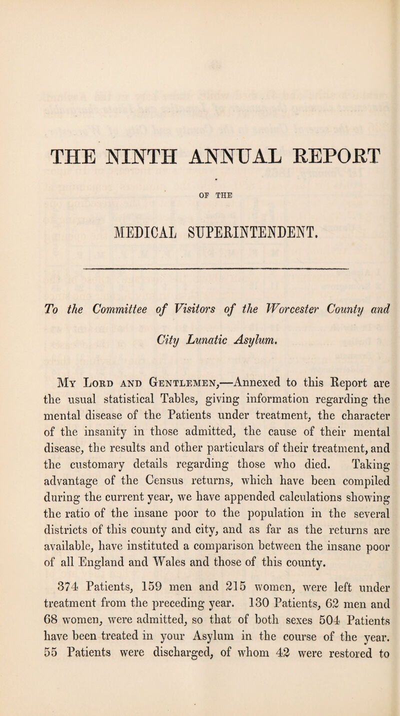 THE NINTH ANNUAL REPOET OF THE MEDICAL SUPERINTENDENT. To the Committee of Visitors of the Worcester County and City Lunatic Asylum. My Lord and Gentlemen,—Annexed to this Report are the usual statistical Tables, giving information regarding the mental disease of the Patients under treatment, the character of the insanity in those admitted, the cause of their mental disease, the results and other particulars of their treatment, and the customary details regarding those who died. Taking advantage of the Census returns, which have been compiled during the current year, we have appended calculations showing the ratio of the insane poor to the population in the several districts of this county and city, and as far as the returns are available, have instituted a comparison between the insane poor of all England and Wales and those of this county. 374 Patients, 159 men and 215 women, were left under treatment from the preceding year. 130 Patients, 62 men and 68 women, were admitted, so that of both sexes 504 Patients have been treated in your Asylum in the course of the year. 55 Patients were discharged, of whom 42 were restored to